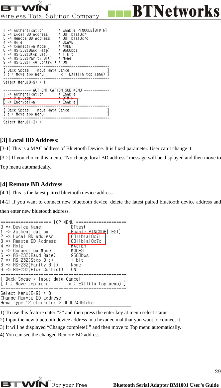   Wireless Total Solution Company                                                                                                                                                                                                                 For your Free          Bluetooth Serial Adapter BM1001 User’s Guide 29  [3] Local BD Address:  [3-1] This is a MAC address of Bluetooth Device. It is fixed parameter. User can’t change it. [3-2] If you choice this menu, “No change local BD address” message will be displayed and then move to Top menu automatically.  [4] Remote BD Address   [4-1] This is the latest paired bluetooth device address. [4-2] If you want to connect new bluetooth device, delete the latest paired bluetooth device address and then enter new bluetooth address.  1) To use this feature enter “3” and then press the enter key at menu select status. 2) Input the new bluetooth device address in a hexadecimal that you want to connect it. 3) It will be displayed “Change complete!!” and then move to Top menu automatically.   4) You can see the changed Remote BD address.  