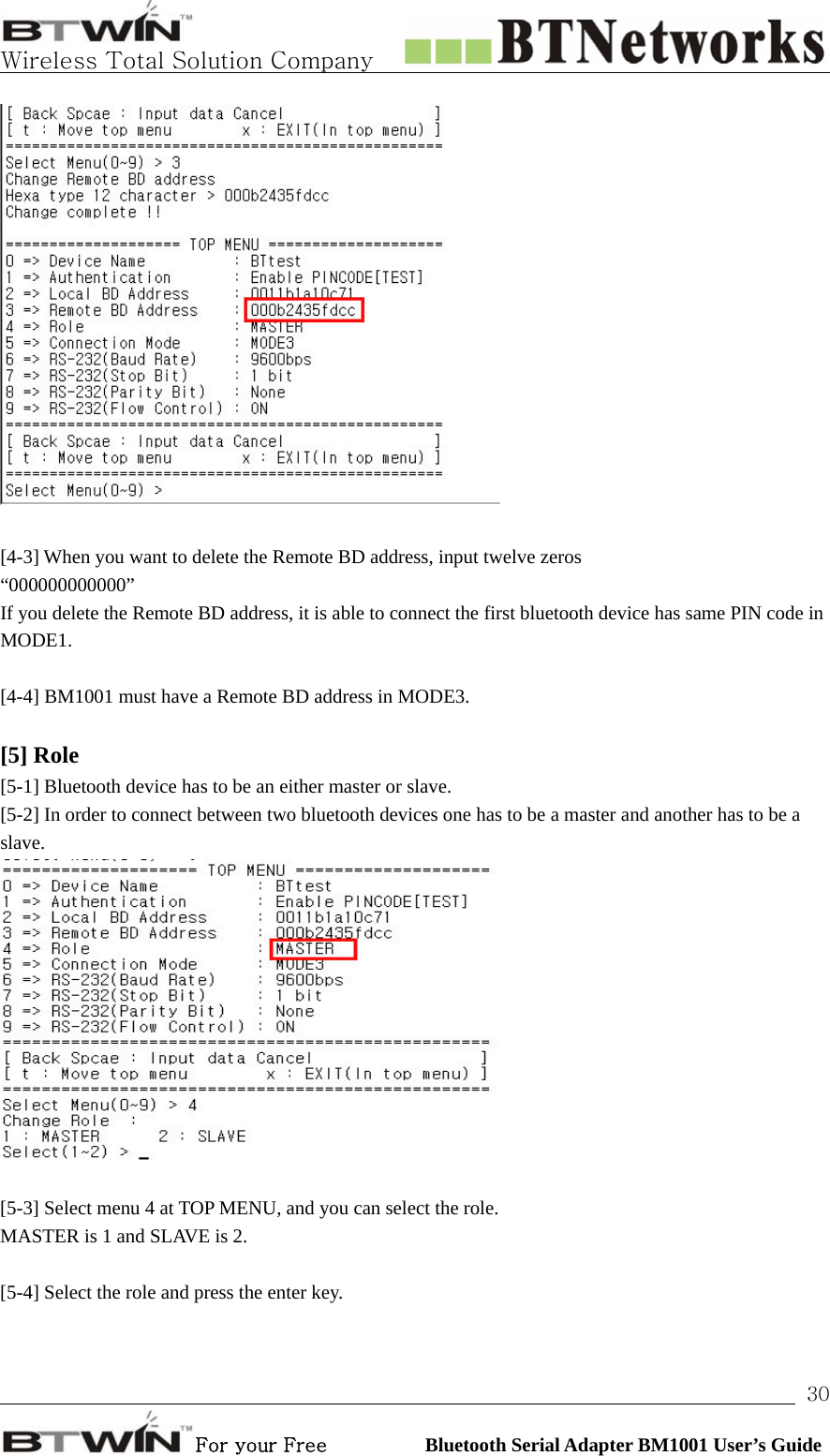   Wireless Total Solution Company                                                                                                                                                                                                                 For your Free          Bluetooth Serial Adapter BM1001 User’s Guide 30  [4-3] When you want to delete the Remote BD address, input twelve zeros “000000000000” If you delete the Remote BD address, it is able to connect the first bluetooth device has same PIN code in MODE1.  [4-4] BM1001 must have a Remote BD address in MODE3.  [5] Role   [5-1] Bluetooth device has to be an either master or slave. [5-2] In order to connect between two bluetooth devices one has to be a master and another has to be a slave.   [5-3] Select menu 4 at TOP MENU, and you can select the role.   MASTER is 1 and SLAVE is 2.    [5-4] Select the role and press the enter key. 