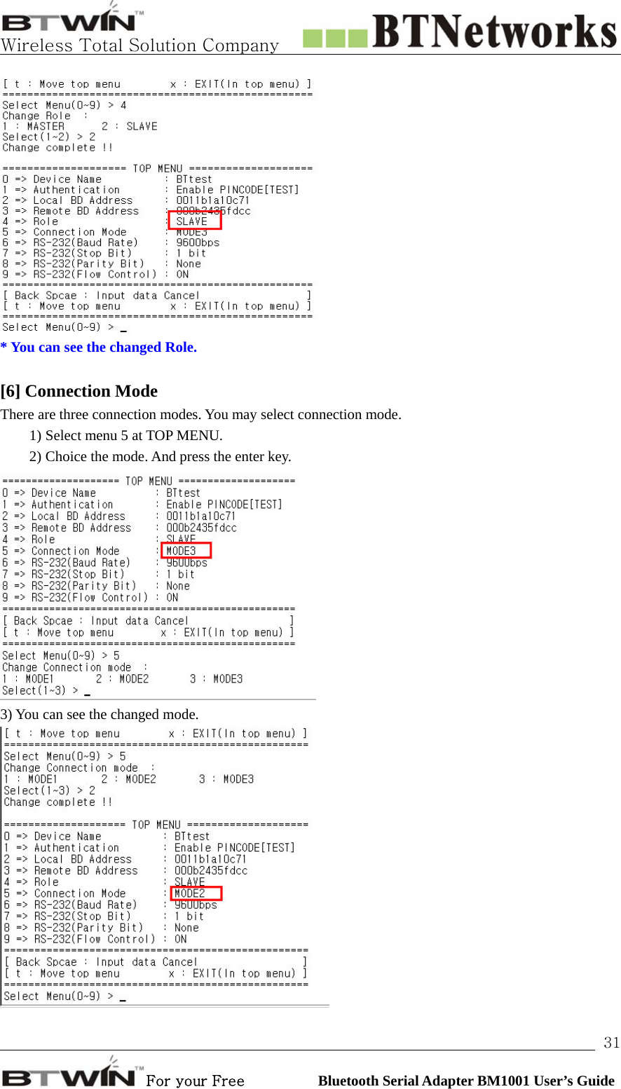   Wireless Total Solution Company                                                                                                                                                                                                                 For your Free          Bluetooth Serial Adapter BM1001 User’s Guide 31 * You can see the changed Role.  [6] Connection Mode   There are three connection modes. You may select connection mode.   1) Select menu 5 at TOP MENU. 2) Choice the mode. And press the enter key.    3) You can see the changed mode.   