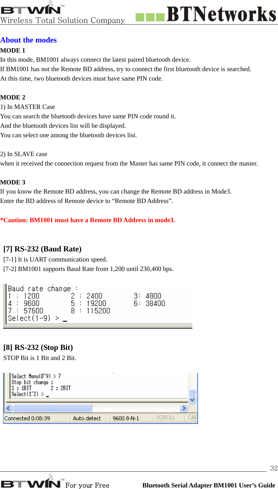   Wireless Total Solution Company                                                                                                                                                                                                                 For your Free          Bluetooth Serial Adapter BM1001 User’s Guide 32About the modes MODE 1 In this mode, BM1001 always connect the latest paired bluetooth device. If BM1001 has not the Remote BD address, try to connect the first bluetooth device is searched.     At this time, two bluetooth devices must have same PIN code.  MODE 2 1) In MASTER Case You can search the bluetooth devices have same PIN code round it.   And the bluetooth devices list will be displayed.   You can select one among the bluetooth devices list.    2) In SLAVE case when it received the connection request from the Master has same PIN code, it connect the master.   MODE 3   If you know the Remote BD address, you can change the Remote BD address in Mode3. Enter the BD address of Remote device to “Remote BD Address”.    *Caution: BM1001 must have a Remote BD Address in mode3.   [7] RS-232 (Baud Rate)   [7-1] It is UART communication speed. [7-2] BM1001 supports Baud Rate from 1,200 until 230,400 bps.     [8] RS-232 (Stop Bit)   STOP Bit is 1 Bit and 2 Bit.       