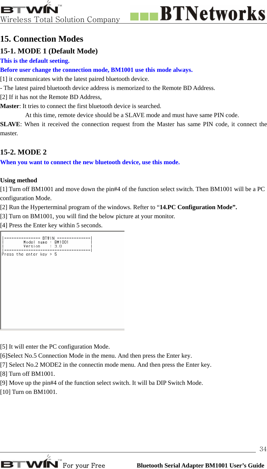   Wireless Total Solution Company                                                                                                                                                                                                                 For your Free          Bluetooth Serial Adapter BM1001 User’s Guide 3415. Connection Modes 15-1. MODE 1 (Default Mode) This is the default seeting.   Before user change the connection mode, BM1001 use this mode always.   [1] it communicates with the latest paired bluetooth device. - The latest paired bluetooth device address is memorized to the Remote BD Address. [2] If it has not the Remote BD Address,   Master: It tries to connect the first bluetooth device is searched.                 At this time, remote device should be a SLAVE mode and must have same PIN code. SLAVE: When it received the connection request from the Master has same PIN code, it connect the master.  15-2. MODE 2 When you want to connect the new bluetooth device, use this mode.    Using method [1] Turn off BM1001 and move down the pin#4 of the function select switch. Then BM1001 will be a PC configuration Mode.   [2] Run the Hyperterminal program of the windows. Refter to “14.PC Configuration Mode”. [3] Turn on BM1001, you will find the below picture at your monitor.   [4] Press the Enter key within 5 seconds.     [5] It will enter the PC configuration Mode.   [6]Select No.5 Connection Mode in the menu. And then press the Enter key.   [7] Select No.2 MODE2 in the connectin mode menu. And then press the Enter key.   [8] Turn off BM1001.   [9] Move up the pin#4 of the function select switch. It will ba DIP Switch Mode. [10] Turn on BM1001. 