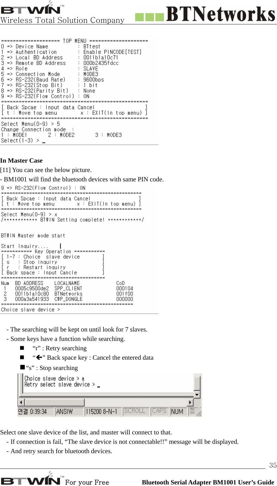   Wireless Total Solution Company                                                                                                                                                                                                                 For your Free          Bluetooth Serial Adapter BM1001 User’s Guide 35  In Master Case   [11] You can see the below picture.   - BM1001 will find the bluetooth devices with same PIN code.     - The searching will be kept on until look for 7 slaves. - Some keys have a function while searching.  “r” : Retry searching  “Í” Back space key : Cancel the entered data  “s” : Stop searching     Select one slave device of the list, and master will connect to that.   - If connection is fail, “The slave device is not connectable!!” message will be displayed. - And retry search for bluetooth devices. 