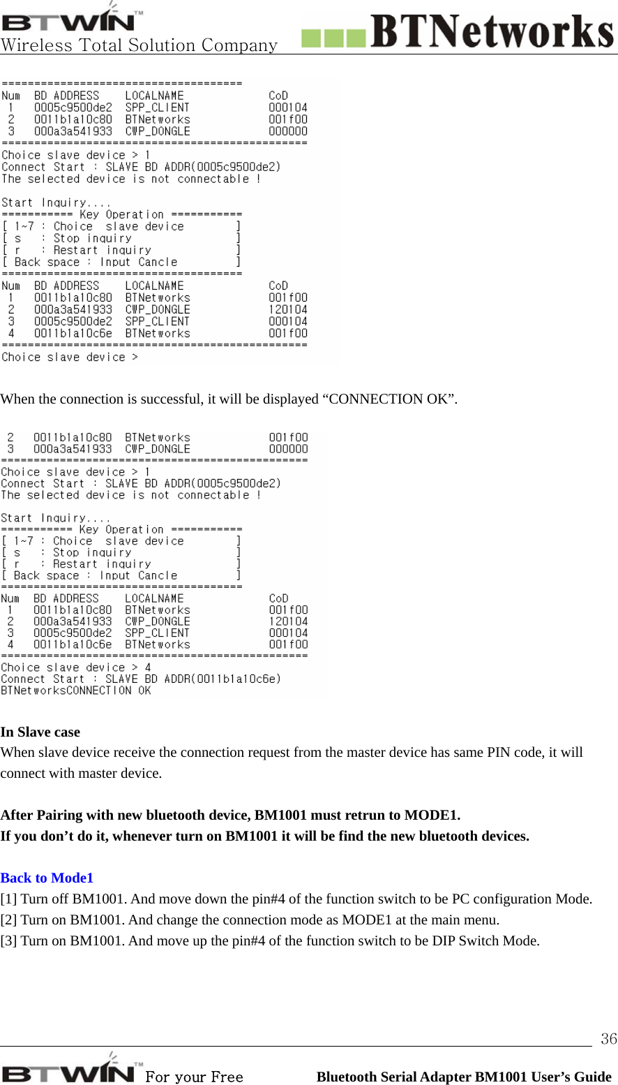   Wireless Total Solution Company                                                                                                                                                                                                                 For your Free          Bluetooth Serial Adapter BM1001 User’s Guide 36  When the connection is successful, it will be displayed “CONNECTION OK”.    In Slave case When slave device receive the connection request from the master device has same PIN code, it will connect with master device.    After Pairing with new bluetooth device, BM1001 must retrun to MODE1.   If you don’t do it, whenever turn on BM1001 it will be find the new bluetooth devices.  Back to Mode1 [1] Turn off BM1001. And move down the pin#4 of the function switch to be PC configuration Mode.   [2] Turn on BM1001. And change the connection mode as MODE1 at the main menu.     [3] Turn on BM1001. And move up the pin#4 of the function switch to be DIP Switch Mode.        