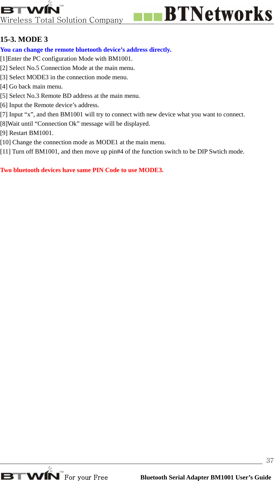   Wireless Total Solution Company                                                                                                                                                                                                                 For your Free          Bluetooth Serial Adapter BM1001 User’s Guide 3715-3. MODE 3 You can change the remote bluetooth device’s address directly.  [1]Enter the PC configuration Mode with BM1001. [2] Select No.5 Connection Mode at the main menu.   [3] Select MODE3 in the connection mode menu.   [4] Go back main menu.   [5] Select No.3 Remote BD address at the main menu. [6] Input the Remote device’s address.   [7] Input “x”, and then BM1001 will try to connect with new device what you want to connect. [8]Wait until “Connection Ok” message will be displayed.   [9] Restart BM1001.   [10] Change the connection mode as MODE1 at the main menu.   [11] Turn off BM1001, and then move up pin#4 of the function switch to be DIP Swtich mode.    Two bluetooth devices have same PIN Code to use MODE3.    