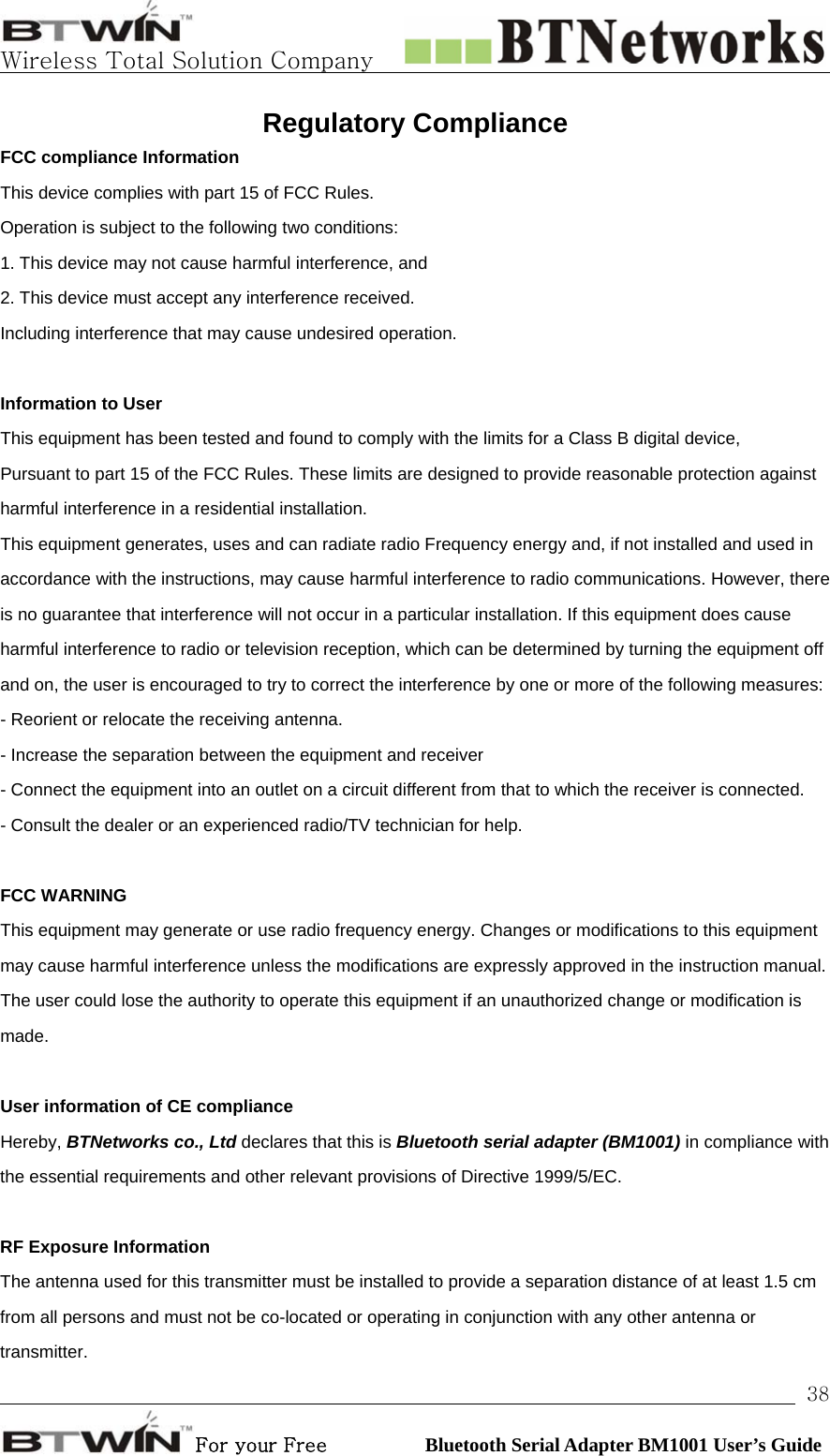   Wireless Total Solution Company                                                                                                                                                                                                                 For your Free          Bluetooth Serial Adapter BM1001 User’s Guide 38Regulatory Compliance FCC compliance Information This device complies with part 15 of FCC Rules. Operation is subject to the following two conditions: 1. This device may not cause harmful interference, and 2. This device must accept any interference received. Including interference that may cause undesired operation.  Information to User This equipment has been tested and found to comply with the limits for a Class B digital device, Pursuant to part 15 of the FCC Rules. These limits are designed to provide reasonable protection against harmful interference in a residential installation. This equipment generates, uses and can radiate radio Frequency energy and, if not installed and used in accordance with the instructions, may cause harmful interference to radio communications. However, there is no guarantee that interference will not occur in a particular installation. If this equipment does cause harmful interference to radio or television reception, which can be determined by turning the equipment off and on, the user is encouraged to try to correct the interference by one or more of the following measures: - Reorient or relocate the receiving antenna. - Increase the separation between the equipment and receiver - Connect the equipment into an outlet on a circuit different from that to which the receiver is connected. - Consult the dealer or an experienced radio/TV technician for help.  FCC WARNING This equipment may generate or use radio frequency energy. Changes or modifications to this equipment may cause harmful interference unless the modifications are expressly approved in the instruction manual. The user could lose the authority to operate this equipment if an unauthorized change or modification is made.  User information of CE compliance Hereby, BTNetworks co., Ltd declares that this is Bluetooth serial adapter (BM1001) in compliance with the essential requirements and other relevant provisions of Directive 1999/5/EC.  RF Exposure Information The antenna used for this transmitter must be installed to provide a separation distance of at least 1.5 cm from all persons and must not be co-located or operating in conjunction with any other antenna or transmitter. 