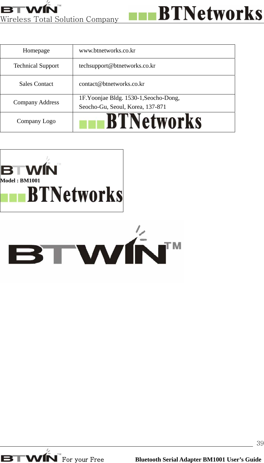   Wireless Total Solution Company                                                                                                                                                                                                                 For your Free          Bluetooth Serial Adapter BM1001 User’s Guide 39 Homepage www.btnetworks.co.kr Technical Support  techsupport@btnetworks.co.kr Sales Contact  contact@btnetworks.co.kr Company Address  1F.Yoonjae Bldg. 1530-1,Seocho-Dong,   Seocho-Gu, Seoul, Korea, 137-871 Company Logo      Model : BM1001   