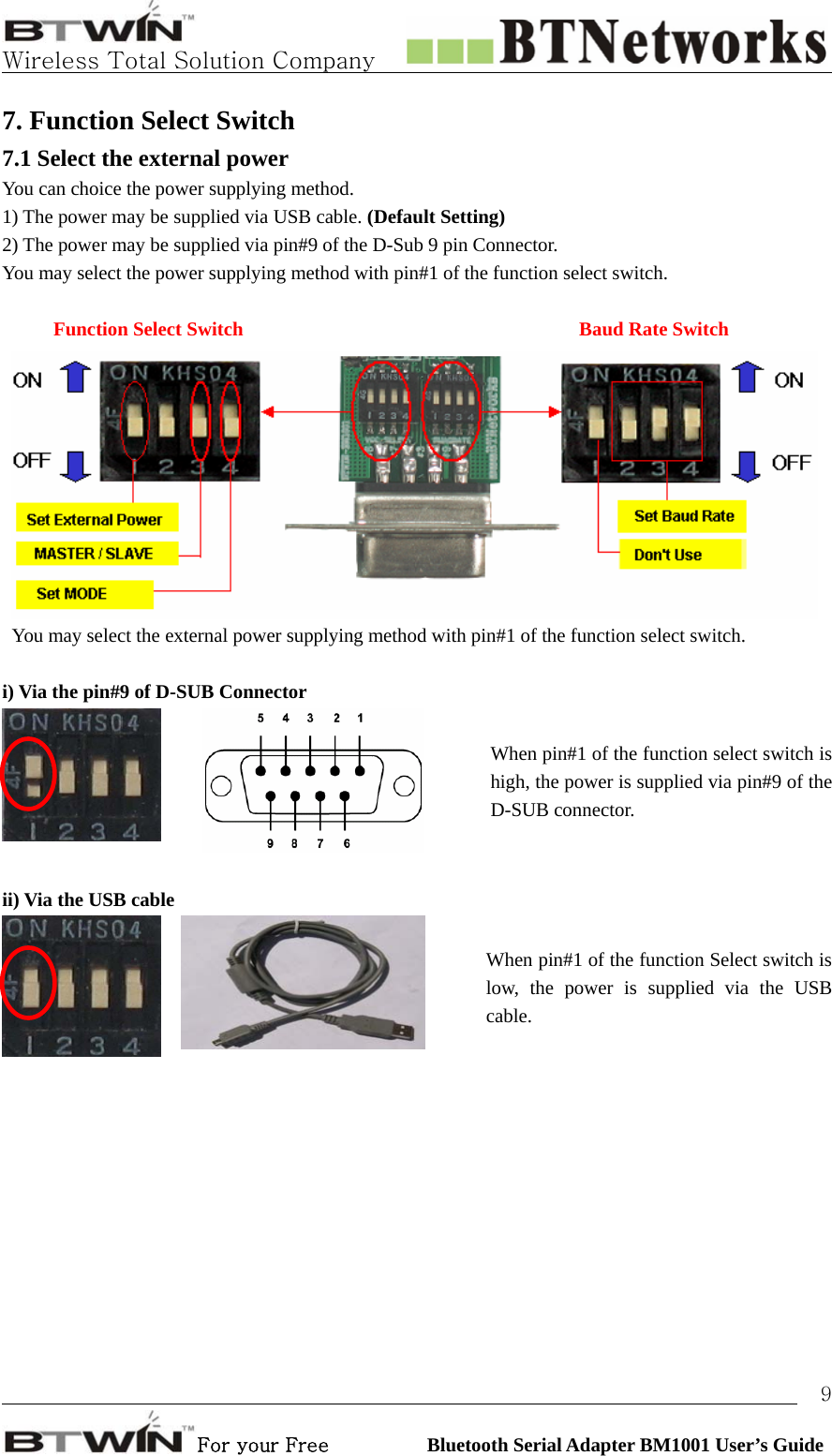   Wireless Total Solution Company                                                                                                                                                                                                                 For your Free          Bluetooth Serial Adapter BM1001 User’s Guide 97. Function Select Switch 7.1 Select the external power   You can choice the power supplying method. 1) The power may be supplied via USB cable. (Default Setting) 2) The power may be supplied via pin#9 of the D-Sub 9 pin Connector. You may select the power supplying method with pin#1 of the function select switch.   Function Select Switch       Baud Rate Switch You may select the external power supplying method with pin#1 of the function select switch.  i) Via the pin#9 of D-SUB Connector   When pin#1 of the function select switch is high, the power is supplied via pin#9 of the D-SUB connector.      ii) Via the USB cable   When pin#1 of the function Select switch is low, the power is supplied via the USB cable.  