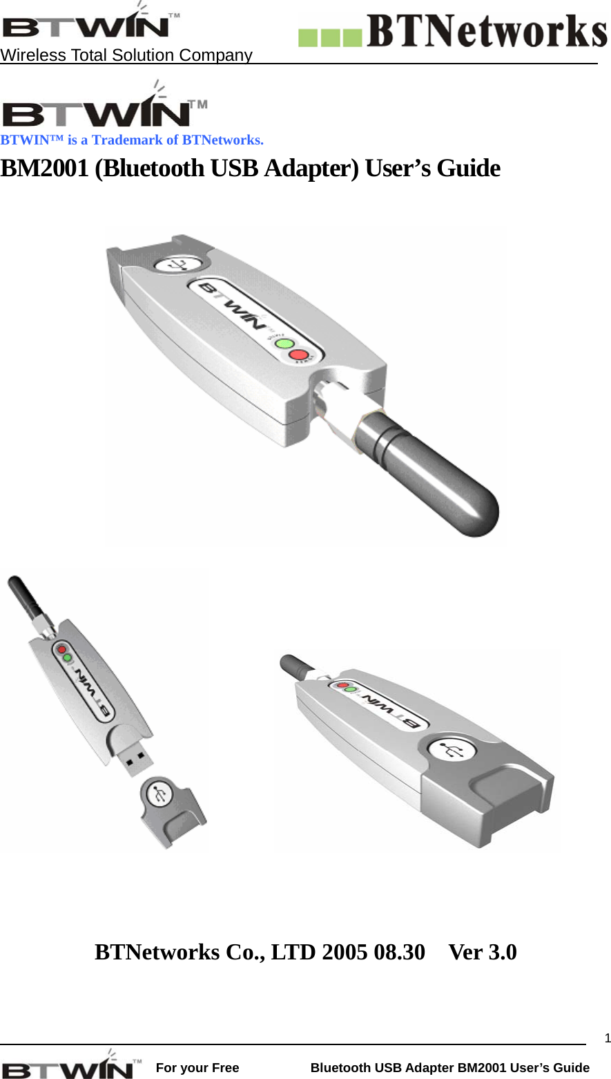    Wireless Total Solution Company                                                                                                                                                                 For your Free           Bluetooth USB Adapter BM2001 User&rsquo;s Guide 1 BTWIN&trade; is a Trademark of BTNetworks. BM2001 (Bluetooth USB Adapter) User&rsquo;s Guide                         BTNetworks Co., LTD 2005 08.30    Ver 3.0   
