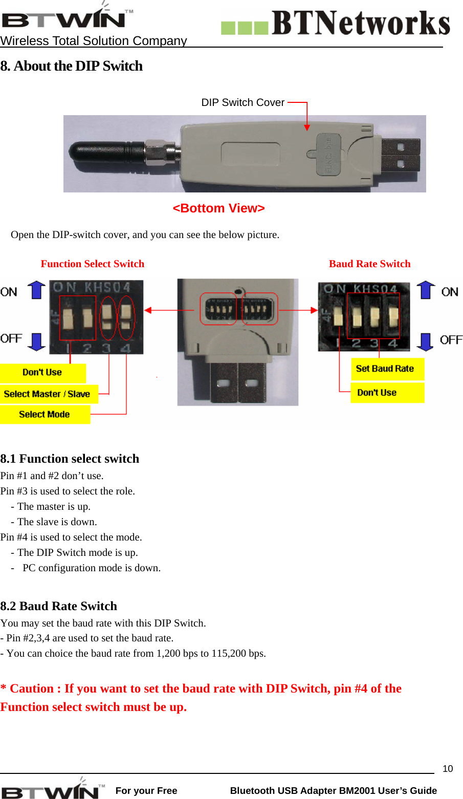    Wireless Total Solution Company                                                                                                                                                                 For your Free           Bluetooth USB Adapter BM2001 User&rsquo;s Guide 108. About the DIP Switch       Open the DIP-switch cover, and you can see the below picture.    Function Select Switch  Baud Rate Switch  8.1 Function select switch Pin #1 and #2 don&rsquo;t use.   Pin #3 is used to select the role.   - The master is up. - The slave is down.     Pin #4 is used to select the mode.   - The DIP Switch mode is up. -   PC configuration mode is down.    8.2 Baud Rate Switch You may set the baud rate with this DIP Switch.     - Pin #2,3,4 are used to set the baud rate.   - You can choice the baud rate from 1,200 bps to 115,200 bps.  * Caution : If you want to set the baud rate with DIP Switch, pin #4 of the Function select switch must be up.  DIP Switch Cover <Bottom View> 