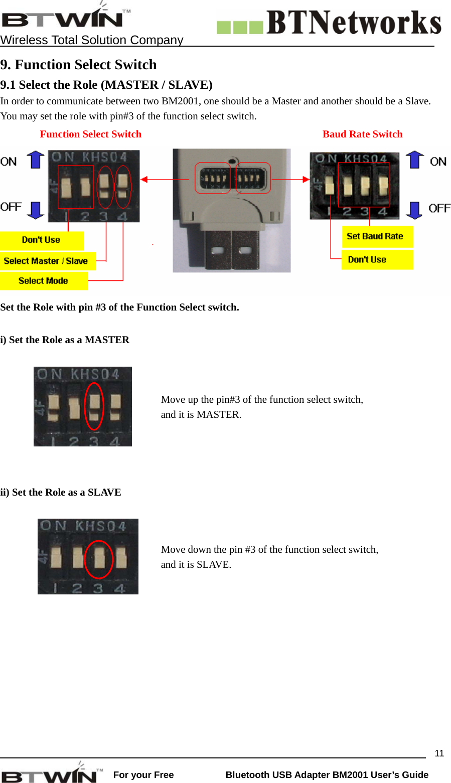    Wireless Total Solution Company                                                                                                                                                                 For your Free           Bluetooth USB Adapter BM2001 User&rsquo;s Guide 119. Function Select Switch 9.1 Select the Role (MASTER / SLAVE) In order to communicate between two BM2001, one should be a Master and another should be a Slave. You may set the role with pin#3 of the function select switch.      Function Select Switch  Baud Rate Switch Set the Role with pin #3 of the Function Select switch.  i) Set the Role as a MASTER    Move up the pin#3 of the function select switch, and it is MASTER.  ii) Set the Role as a SLAVE    Move down the pin #3 of the function select switch, and it is SLAVE.  
