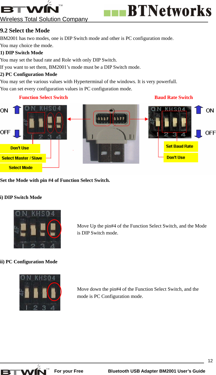    Wireless Total Solution Company                                                                                                                                                                 For your Free           Bluetooth USB Adapter BM2001 User&rsquo;s Guide 129.2 Select the Mode BM2001 has two modes, one is DIP Switch mode and other is PC configuration mode. You may choice the mode.     1) DIP Switch Mode You may set the baud rate and Role with only DIP Switch.   If you want to set them, BM2001&rsquo;s mode must be a DIP Switch mode.   2) PC Configuration Mode You may set the various values with Hyperterminal of the windows. It is very powerfull.   You can set every configuration values in PC configuration mode.        Function Select Switch  Baud Rate Switch Set the Mode with pin #4 of Function Select Switch.  i) DIP Switch Mode    Move Up the pin#4 of the Function Select Switch, and the Mode is DIP Switch mode.   ii) PC Configuration Mode    Move down the pin#4 of the Function Select Switch, and the mode is PC Configuration mode.  