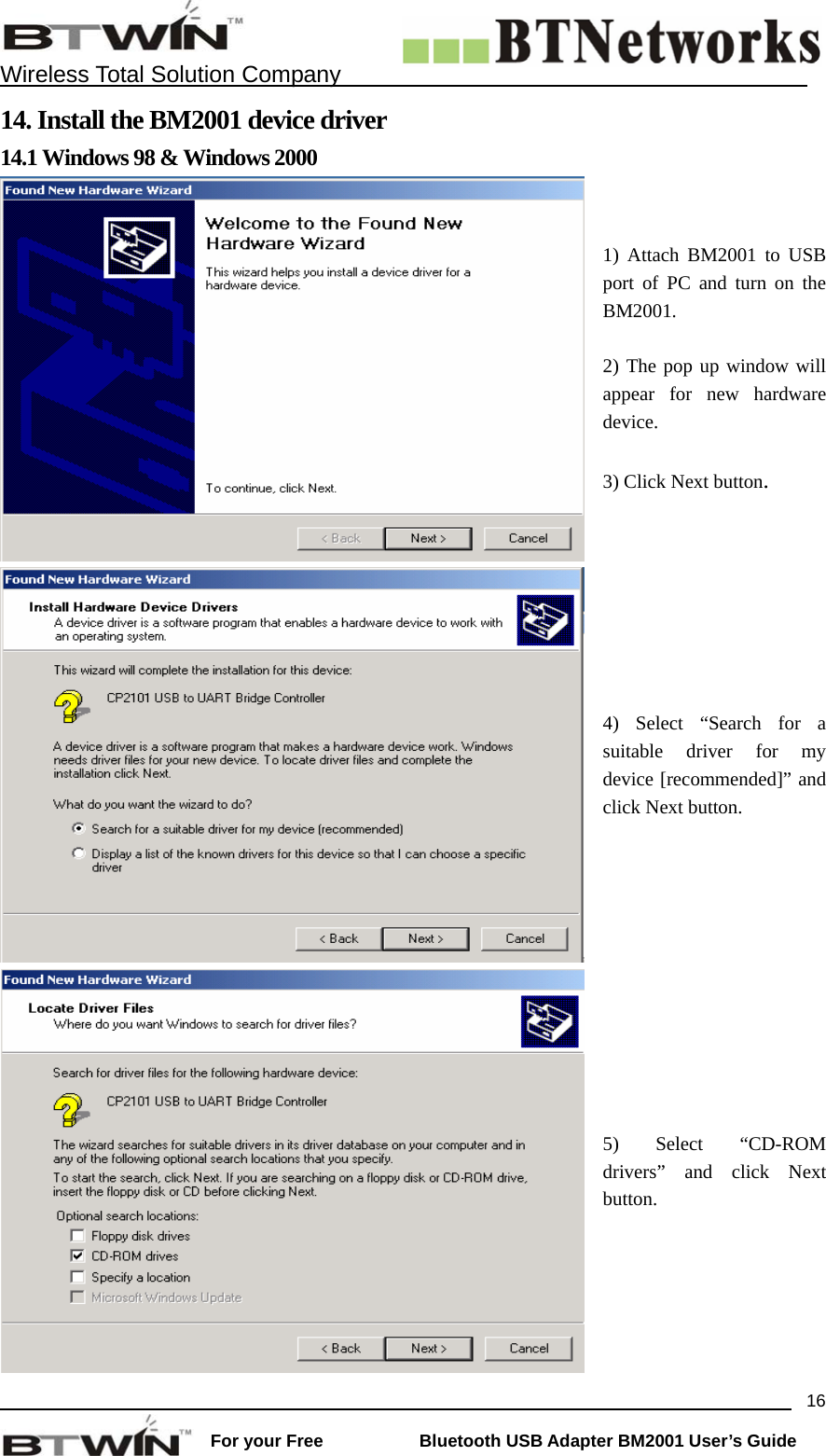    Wireless Total Solution Company                                                                                                                                                                 For your Free           Bluetooth USB Adapter BM2001 User&rsquo;s Guide 1614. Install the BM2001 device driver 14.1 Windows 98 &amp; Windows 2000 1) Attach BM2001 to USB port of PC and turn on the BM2001.  2) The pop up window will appear for new hardware device.  3) Click Next button. 4) Select &ldquo;Search for a suitable driver for my device [recommended]&rdquo; and click Next button. 5) Select &ldquo;CD-ROM drivers&rdquo; and click Next button. 
