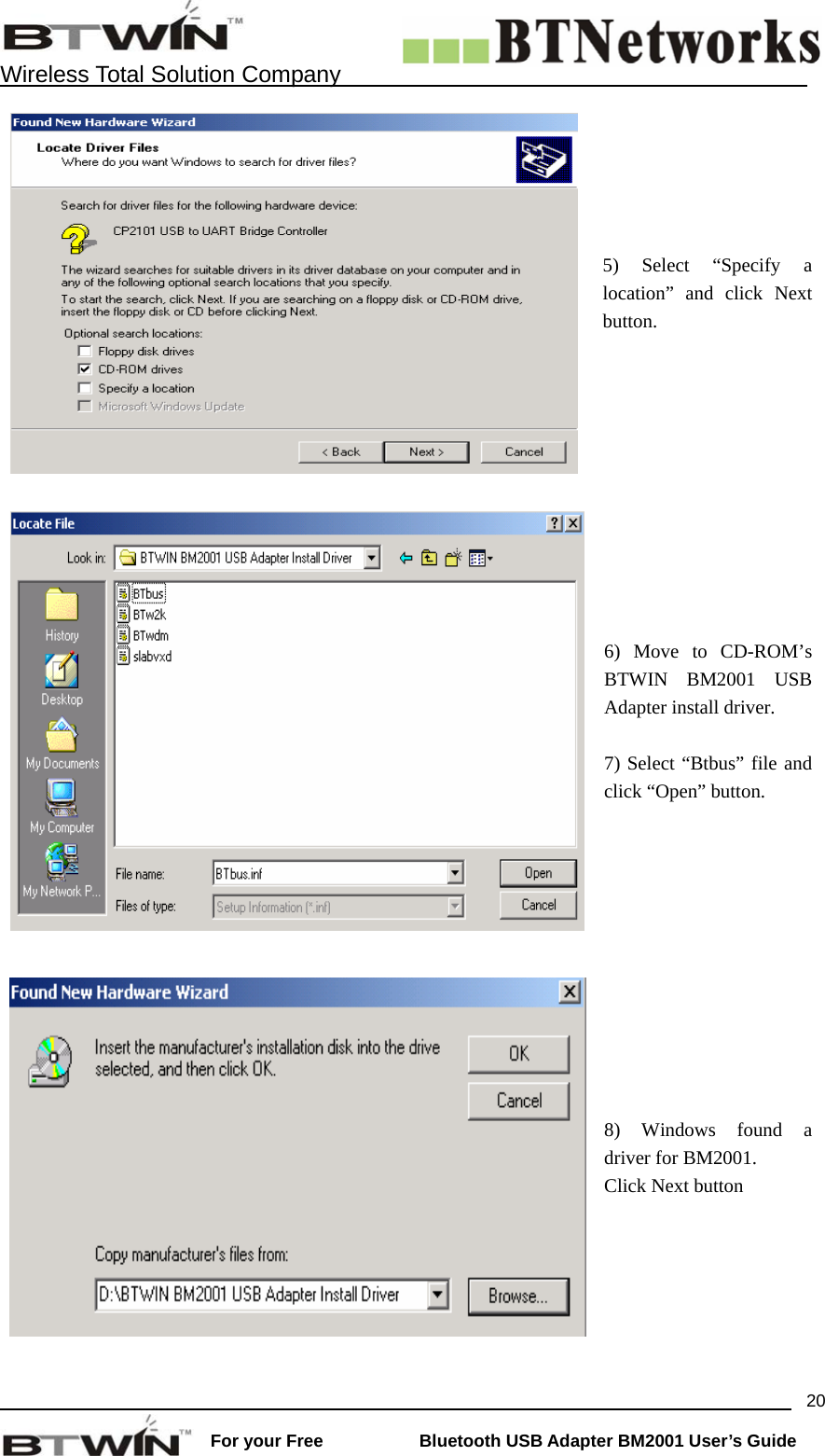   Wireless Total Solution Company                                                                                                                                                                 For your Free           Bluetooth USB Adapter BM2001 User&rsquo;s Guide 205) Select &ldquo;Specify a location&rdquo; and click Next button.   6) Move to CD-ROM&rsquo;s BTWIN BM2001 USB Adapter install driver.  7) Select &ldquo;Btbus&rdquo; file and click &ldquo;Open&rdquo; button.   8) Windows found a driver for BM2001. Click Next button 