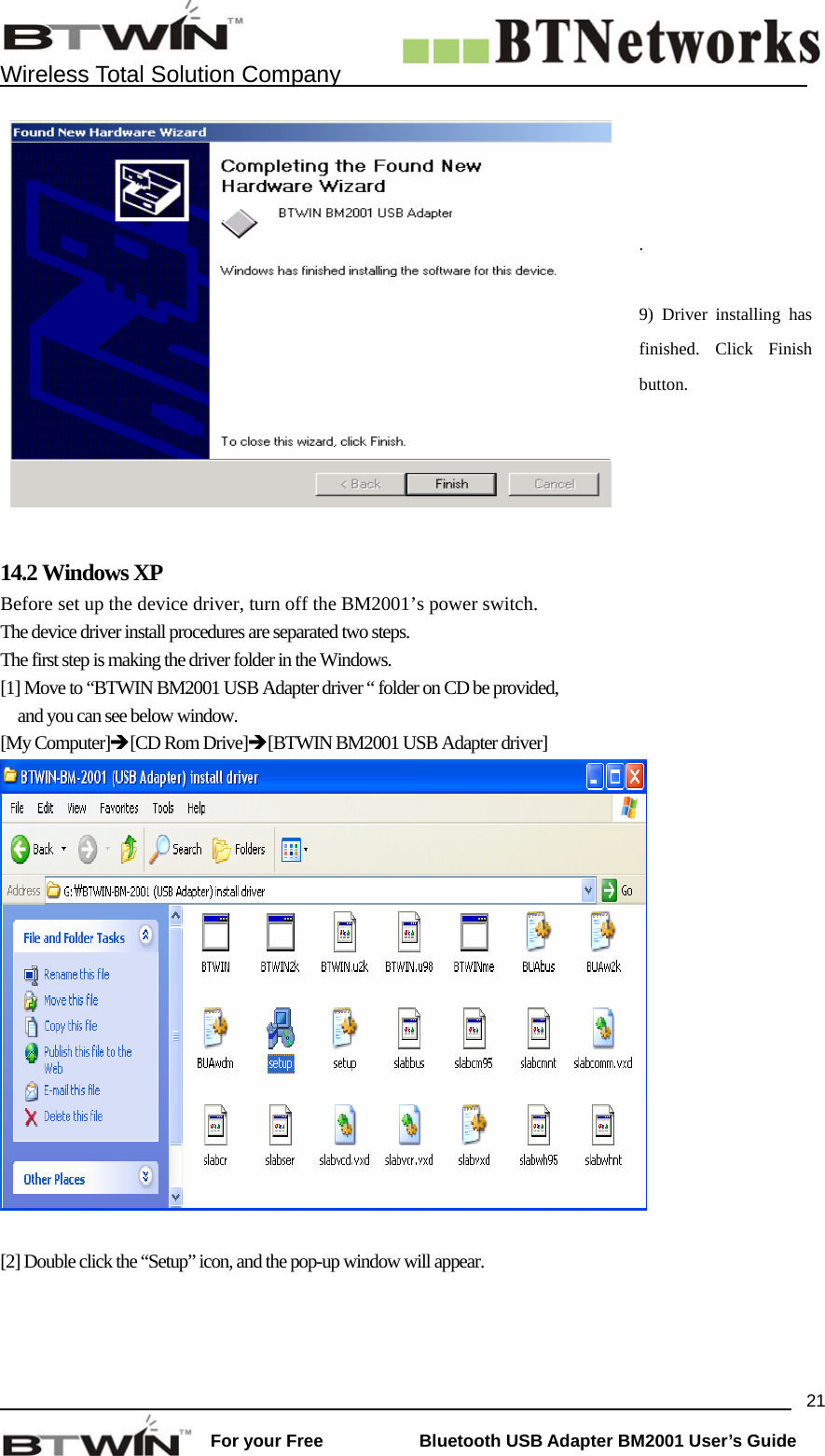    Wireless Total Solution Company                                                                                                                                                                 For your Free           Bluetooth USB Adapter BM2001 User&rsquo;s Guide 21 .   9) Driver installing has finished. Click Finish button.  14.2 Windows XP   Before set up the device driver, turn off the BM2001&rsquo;s power switch. The device driver install procedures are separated two steps. The first step is making the driver folder in the Windows. [1] Move to &ldquo;BTWIN BM2001 USB Adapter driver &ldquo; folder on CD be provided,   and you can see below window. [My Computer]&Icirc;[CD Rom Drive]&Icirc;[BTWIN BM2001 USB Adapter driver]   [2] Double click the &ldquo;Setup&rdquo; icon, and the pop-up window will appear.  