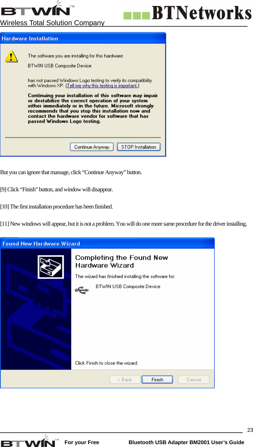    Wireless Total Solution Company                                                                                                                                                                 For your Free           Bluetooth USB Adapter BM2001 User&rsquo;s Guide 23  But you can ignore that massage, click &ldquo;Continue Anyway&rdquo; button.  [9] Click &ldquo;Finish&rdquo; button, and window will disappear.    [10] The first installation procedure has been finished.  [11] New windows will appear, but it is not a problem. You will do one more same procedure for the driver installing.    