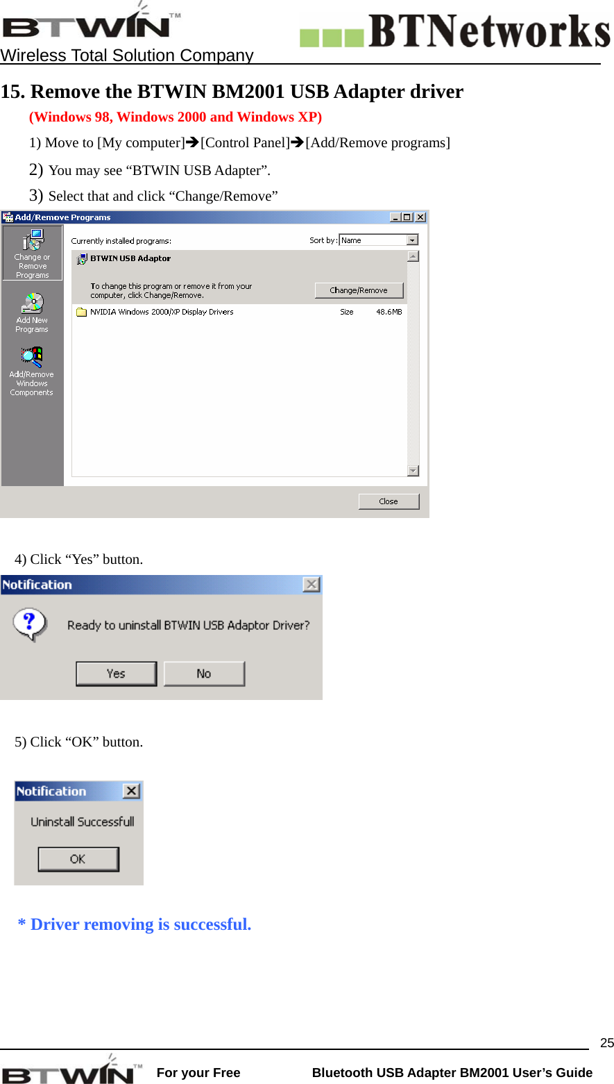    Wireless Total Solution Company                                                                                                                                                                 For your Free           Bluetooth USB Adapter BM2001 User&rsquo;s Guide 2515. Remove the BTWIN BM2001 USB Adapter driver (Windows 98, Windows 2000 and Windows XP) 1) Move to [My computer]&Icirc;[Control Panel]&Icirc;[Add/Remove programs] 2) You may see &ldquo;BTWIN USB Adapter&rdquo;. 3) Select that and click &ldquo;Change/Remove&rdquo;   4) Click &ldquo;Yes&rdquo; button.     5) Click &ldquo;OK&rdquo; button.      * Driver removing is successful.   