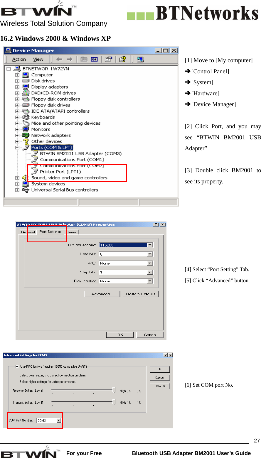    Wireless Total Solution Company                                                                                                                                                                 For your Free           Bluetooth USB Adapter BM2001 User&rsquo;s Guide 2716.2 Windows 2000 &amp; Windows XP [1] Move to [My computer] &Icirc;[Control Panel] &Icirc;[System] &Icirc;[Hardware] &Icirc;[Device Manager]  [2] Click Port, and you may see &ldquo;BTWIN BM2001 USB Adapter&rdquo;  [3] Double click BM2001 to see its property.       [4] Select &ldquo;Port Setting&rdquo; Tab. [5] Click &ldquo;Advanced&rdquo; button.   [6] Set COM port No. 