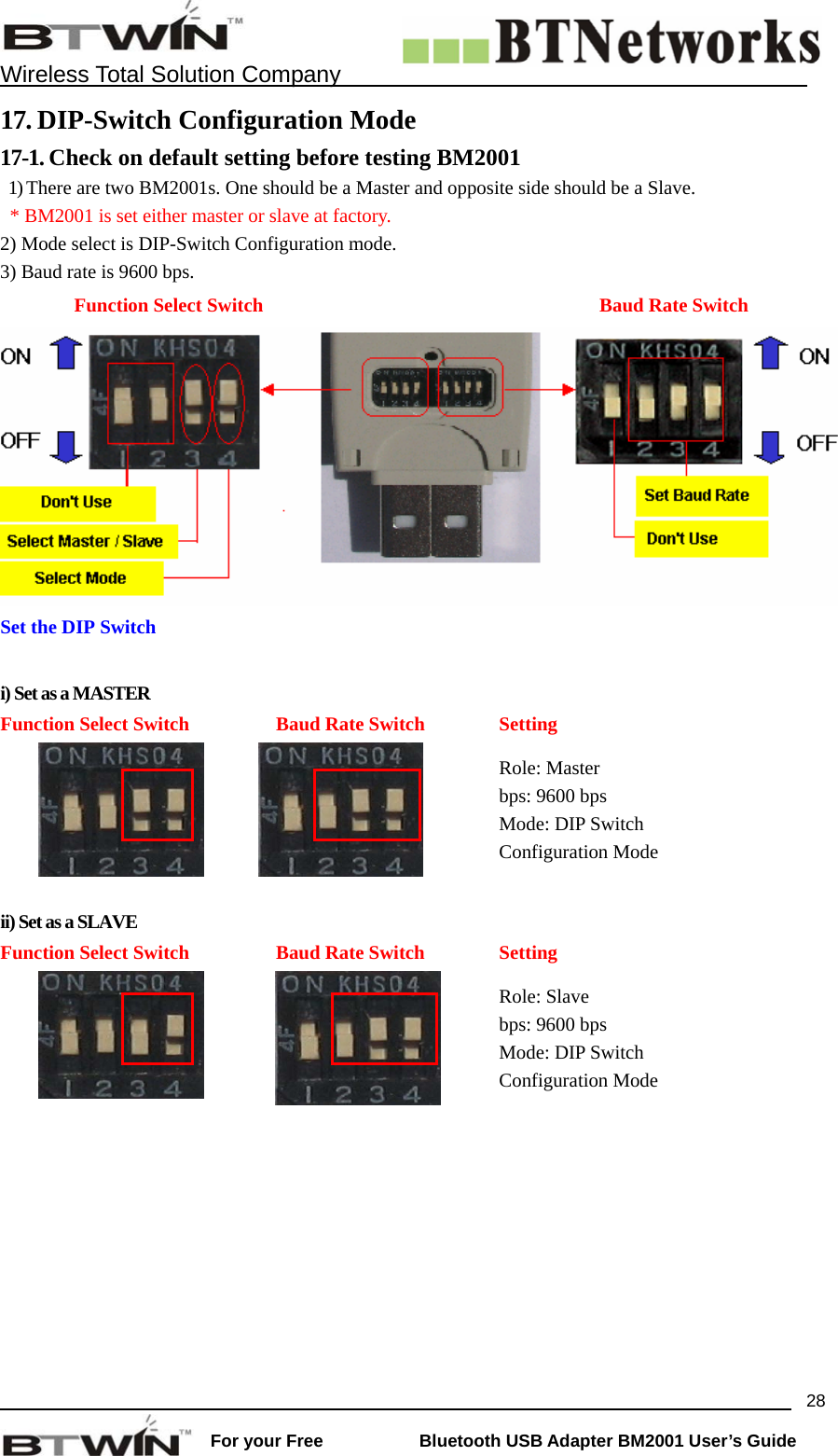    Wireless Total Solution Company                                                                                                                                                                 For your Free           Bluetooth USB Adapter BM2001 User&rsquo;s Guide 2817. DIP-Switch Configuration Mode  17-1. Check on default setting before testing BM2001   1) There are two BM2001s. One should be a Master and opposite side should be a Slave.     * BM2001 is set either master or slave at factory.      2) Mode select is DIP-Switch Configuration mode.     3) Baud rate is 9600 bps.    Function Select Switch  Baud Rate Switch Set the DIP Switch    i) Set as a MASTER Function Select Switch    Baud Rate Switch  Setting    Role: Master bps: 9600 bps Mode: DIP Switch Configuration Mode  ii) Set as a SLAVE Function Select Switch  Baud Rate Switch  Setting   Role: Slave bps: 9600 bps Mode: DIP Switch   Configuration Mode  