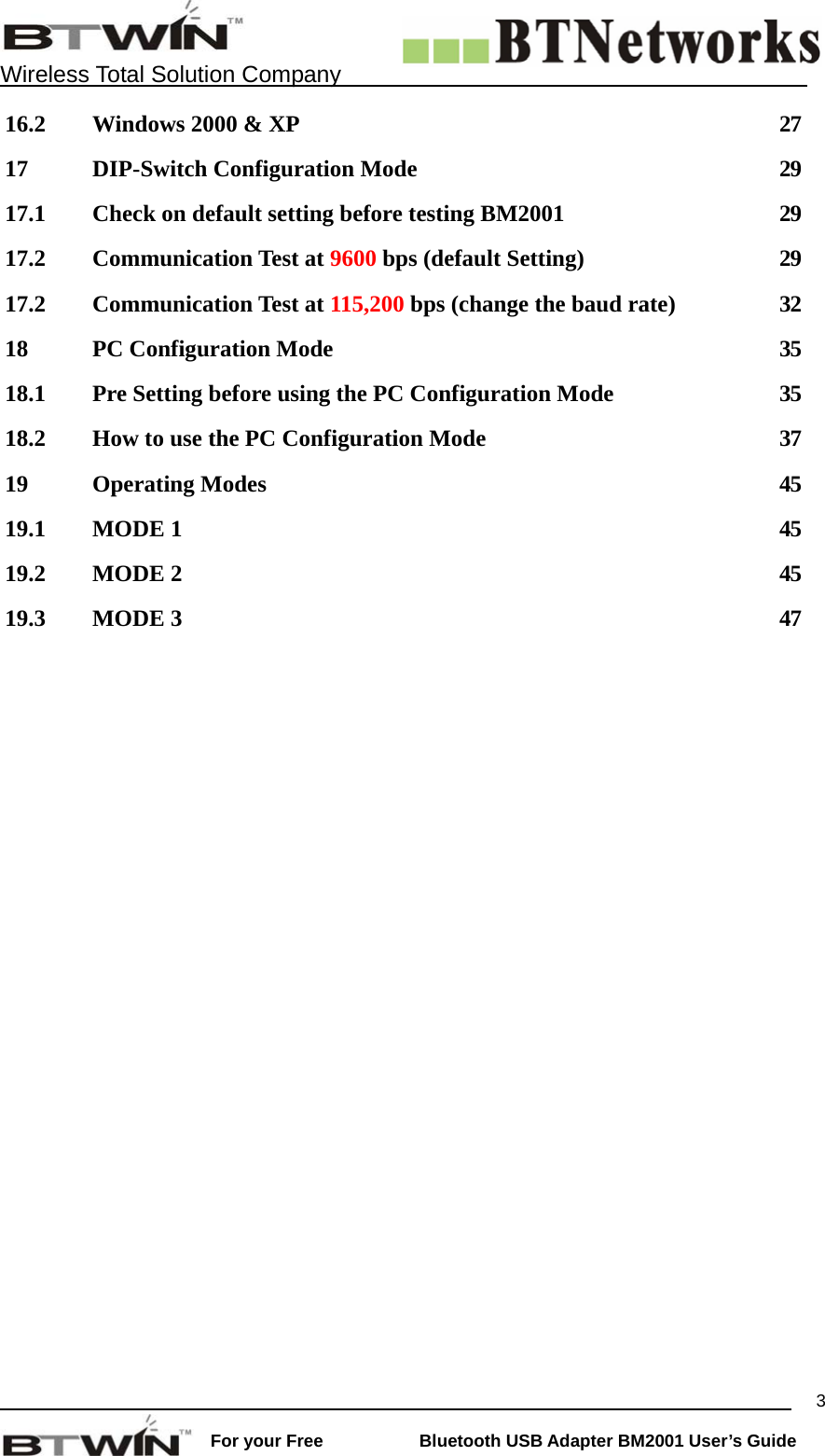    Wireless Total Solution Company                                                                                                                                                                 For your Free           Bluetooth USB Adapter BM2001 User&rsquo;s Guide 316.2  Windows 2000 &amp; XP  27 17  DIP-Switch Configuration Mode  29 17.1  Check on default setting before testing BM2001  29 17.2 Communication Test at 9600 bps (default Setting)  29 17.2 Communication Test at 115,200 bps (change the baud rate)  32 18  PC Configuration Mode  35 18.1  Pre Setting before using the PC Configuration Mode  35 18.2  How to use the PC Configuration Mode  37 19 Operating Modes  45 19.1 MODE 1  45 19.2 MODE 2  45 19.3 MODE 3  47      
