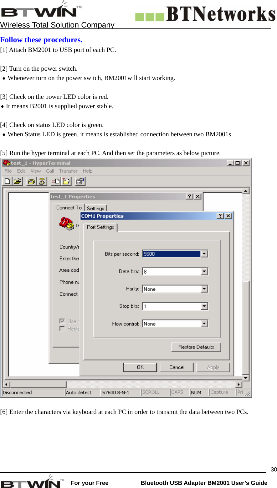    Wireless Total Solution Company                                                                                                                                                                 For your Free           Bluetooth USB Adapter BM2001 User&rsquo;s Guide 30Follow these procedures. [1] Attach BM2001 to USB port of each PC.  [2] Turn on the power switch.    &diams; Whenever turn on the power switch, BM2001will start working.           [3] Check on the power LED color is red.   &diams; It means B2001 is supplied power stable.    [4] Check on status LED color is green.    &diams; When Status LED is green, it means is established connection between two BM2001s.    [5] Run the hyper terminal at each PC. And then set the parameters as below picture.   [6] Enter the characters via keyboard at each PC in order to transmit the data between two PCs. 