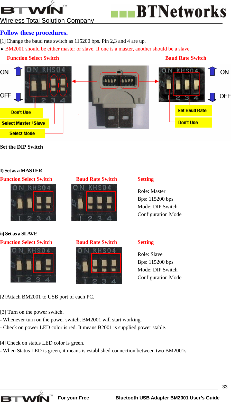    Wireless Total Solution Company                                                                                                                                                                 For your Free           Bluetooth USB Adapter BM2001 User&rsquo;s Guide 33Follow these procedures. [1] Change the baud rate switch as 115200 bps. Pin 2,3 and 4 are up.   &diams; BM2001 should be either master or slave. If one is a master, another should be a slave.   Function Select Switch  Baud Rate Switch Set the DIP Switch    I) Set as a MASTER Function Select Switch  Baud Rate Switch  Setting   Role: Master Bps: 115200 bps Mode: DIP Switch Configuration Mode  ii) Set as a SLAVE Function Select Switch  Baud Rate Switch  Setting   Role: Slave Bps: 115200 bps Mode: DIP Switch Configuration Mode  [2] Attach BM2001 to USB port of each PC.  [3] Turn on the power switch.   - Whenever turn on the power switch, BM2001 will start working. - Check on power LED color is red. It means B2001 is supplied power stable.    [4] Check on status LED color is green.   - When Status LED is green, it means is established connection between two BM2001s.   