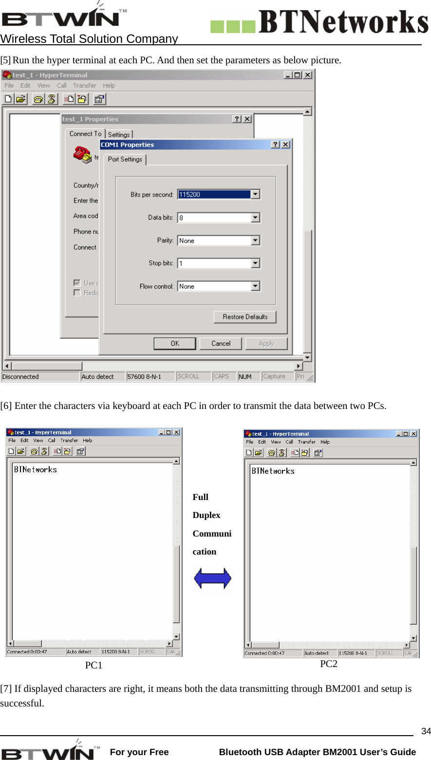    Wireless Total Solution Company                                                                                                                                                                 For your Free           Bluetooth USB Adapter BM2001 User&rsquo;s Guide 34[5] Run the hyper terminal at each PC. And then set the parameters as below picture.     [6] Enter the characters via keyboard at each PC in order to transmit the data between two PCs.      PC1     Full Duplex Communication     PC2 [7] If displayed characters are right, it means both the data transmitting through BM2001 and setup is successful.   