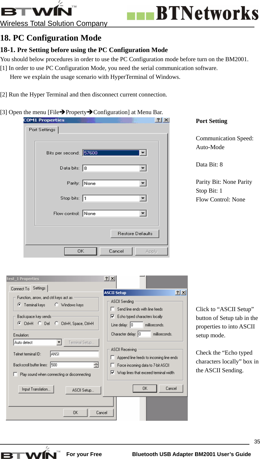    Wireless Total Solution Company                                                                                                                                                                 For your Free           Bluetooth USB Adapter BM2001 User&rsquo;s Guide 3518. PC Configuration Mode 18-1. Pre Setting before using the PC Configuration Mode You should below procedures in order to use the PC Configuration mode before turn on the BM2001.   [1] In order to use PC Configuration Mode, you need the serial communication software.   Here we explain the usage scenario with HyperTerminal of Windows.  [2] Run the Hyper Terminal and then disconnect current connection.    [3] Open the menu [File&Icirc;Property&Icirc;Configuration] at Menu Bar.  Port Setting Communication Speed: Auto-Mode Data Bit: 8 Parity Bit: None Parity Stop Bit: 1 Flow Control: None     Click to &ldquo;ASCII Setup&rdquo; button of Setup tab in the properties to into ASCII setup mode. Check the &ldquo;Echo typed characters locally&rdquo; box in the ASCII Sending. 