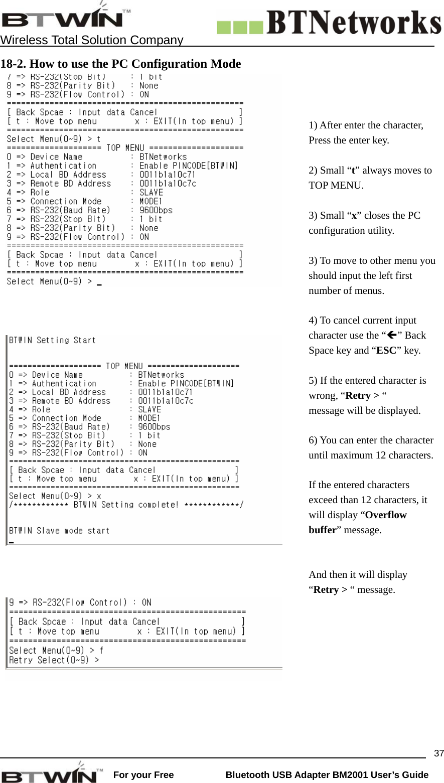   Wireless Total Solution Company                                                                                                                                                                 For your Free           Bluetooth USB Adapter BM2001 User&rsquo;s Guide 3718-2. How to use the PC Configuration Mode       1) After enter the character, Press the enter key.  2) Small &ldquo;t&rdquo; always moves to TOP MENU.  3) Small &ldquo;x&rdquo; closes the PC configuration utility.  3) To move to other menu you should input the left first number of menus.  4) To cancel current input character use the &ldquo;&Iacute;&rdquo; Back Space key and &ldquo;ESC&rdquo; key.  5) If the entered character is wrong, &ldquo;Retry > &ldquo;   message will be displayed.  6) You can enter the character until maximum 12 characters. If the entered characters exceed than 12 characters, it will display &ldquo;Overflow buffer&rdquo; message.    And then it will display   &ldquo;Retry > &ldquo; message.    