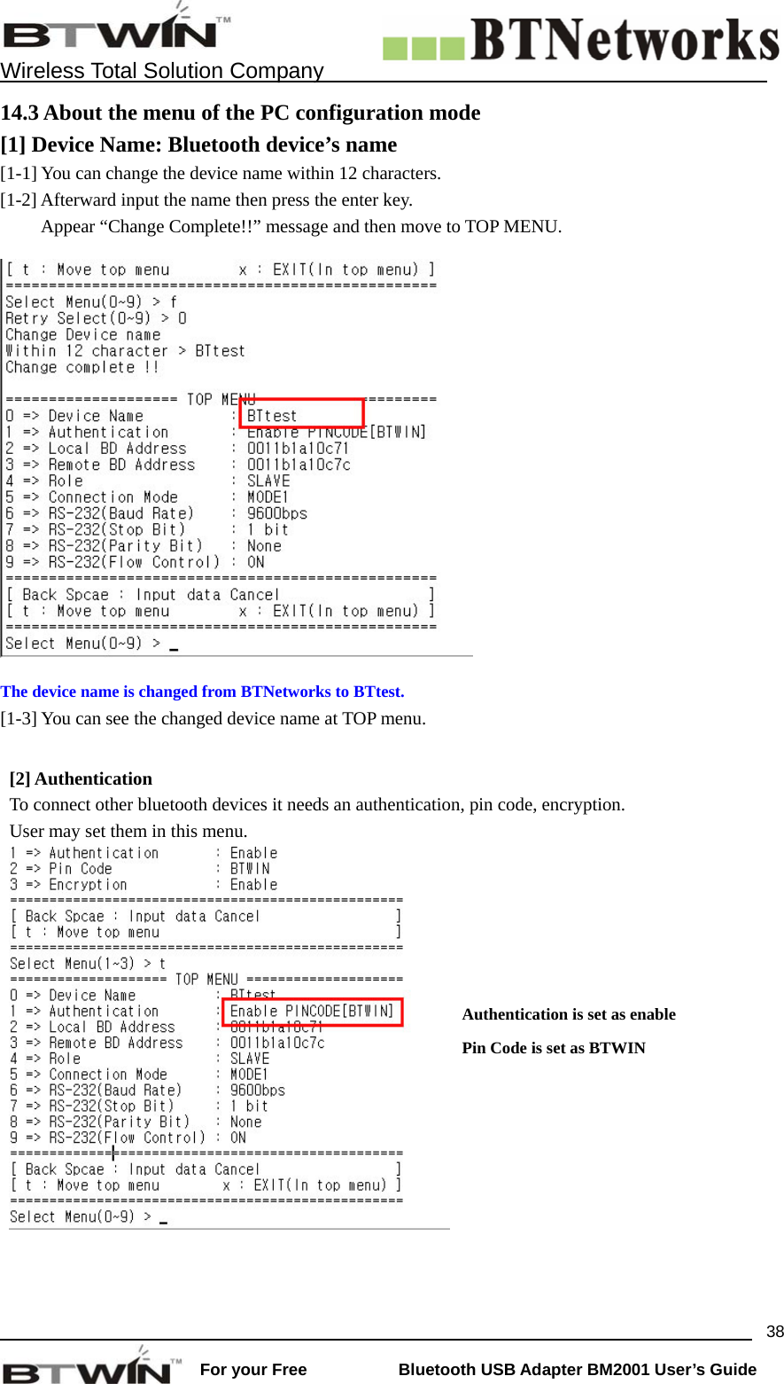    Wireless Total Solution Company                                                                                                                                                                 For your Free           Bluetooth USB Adapter BM2001 User&rsquo;s Guide 3814.3 About the menu of the PC configuration mode [1] Device Name: Bluetooth device&rsquo;s name  [1-1] You can change the device name within 12 characters.   [1-2] Afterward input the name then press the enter key.   Appear &ldquo;Change Complete!!&rdquo; message and then move to TOP MENU.  The device name is changed from BTNetworks to BTtest. [1-3] You can see the changed device name at TOP menu.    [2] Authentication   To connect other bluetooth devices it needs an authentication, pin code, encryption. User may set them in this menu.    Authentication is set as enable Pin Code is set as BTWIN 