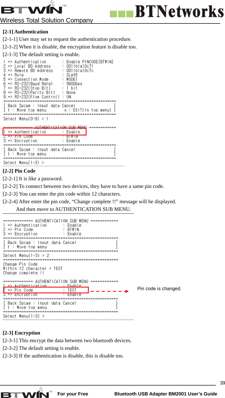    Wireless Total Solution Company                                                                                                                                                                 For your Free           Bluetooth USB Adapter BM2001 User&rsquo;s Guide 39[2-1] Authentication [2-1-1] User may set to request the authentication procedure.   [2-1-2] When it is disable, the encryption feature is disable too. [2-1-3] The default setting is enable.    [2-2] Pin Code [2-2-1] It is like a password.   [2-2-2] To connect between two devices, they have to have a same pin code.   [2-2-3] You can enter the pin code within 12 characters. [2-2-4] After enter the pin code, &ldquo;Change complete !!&rdquo; message will be displayed.     And then move to AUTHENTICATION SUB MENU.   [2-3] Encryption [2-3-1] This encrypt the data between two bluetooth devices.   [2-3-2] The default setting is enable. [2-3-3] If the authentication is disable, this is disable too.   Pin code is changed. 