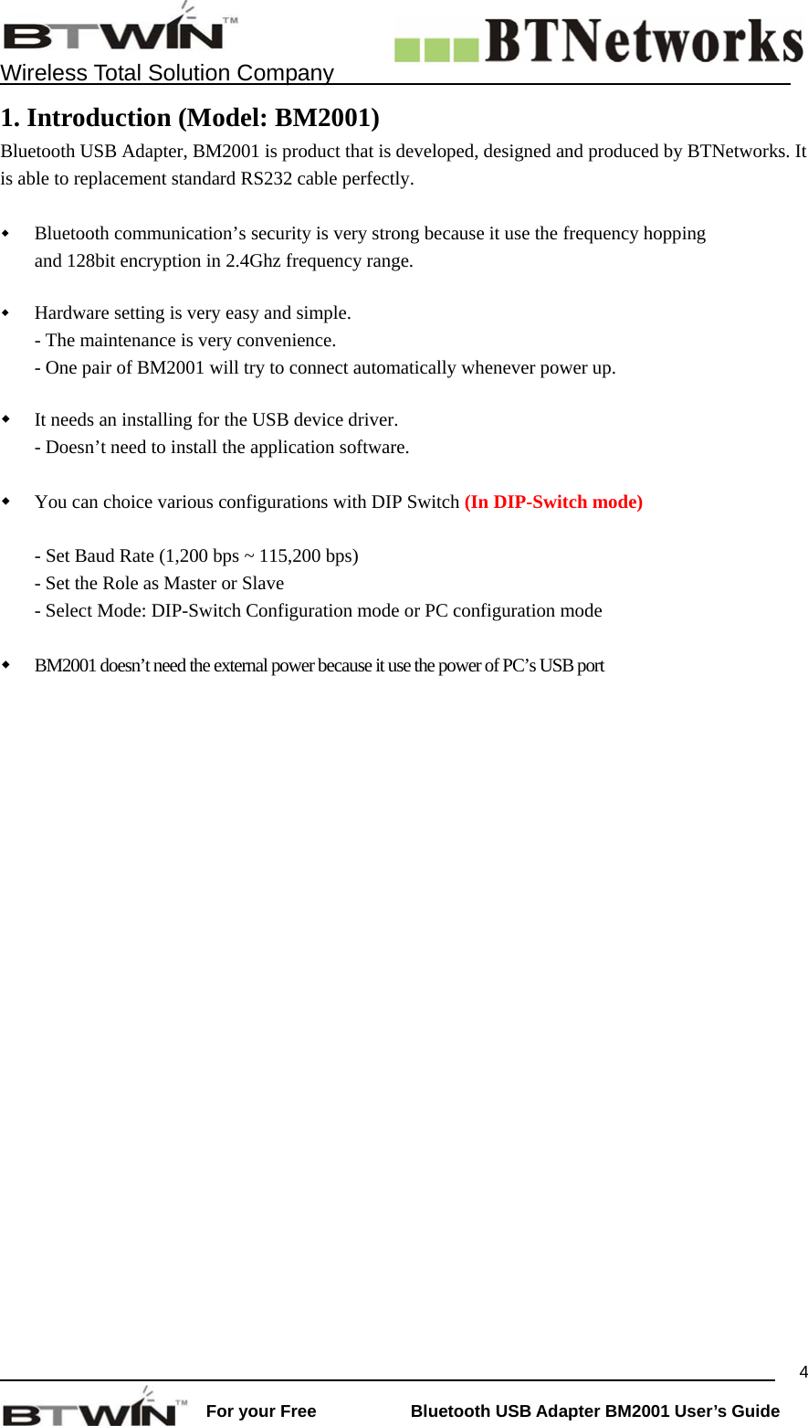    Wireless Total Solution Company                                                                                                                                                                 For your Free           Bluetooth USB Adapter BM2001 User&rsquo;s Guide 41. Introduction (Model: BM2001) Bluetooth USB Adapter, BM2001 is product that is developed, designed and produced by BTNetworks. It is able to replacement standard RS232 cable perfectly.     Bluetooth communication&rsquo;s security is very strong because it use the frequency hopping and 128bit encryption in 2.4Ghz frequency range.     Hardware setting is very easy and simple.  - The maintenance is very convenience. - One pair of BM2001 will try to connect automatically whenever power up.    It needs an installing for the USB device driver.   - Doesn&rsquo;t need to install the application software.   You can choice various configurations with DIP Switch (In DIP-Switch mode)  - Set Baud Rate (1,200 bps ~ 115,200 bps) - Set the Role as Master or Slave - Select Mode: DIP-Switch Configuration mode or PC configuration mode     BM2001 doesn&rsquo;t need the external power because it use the power of PC&rsquo;s USB port   