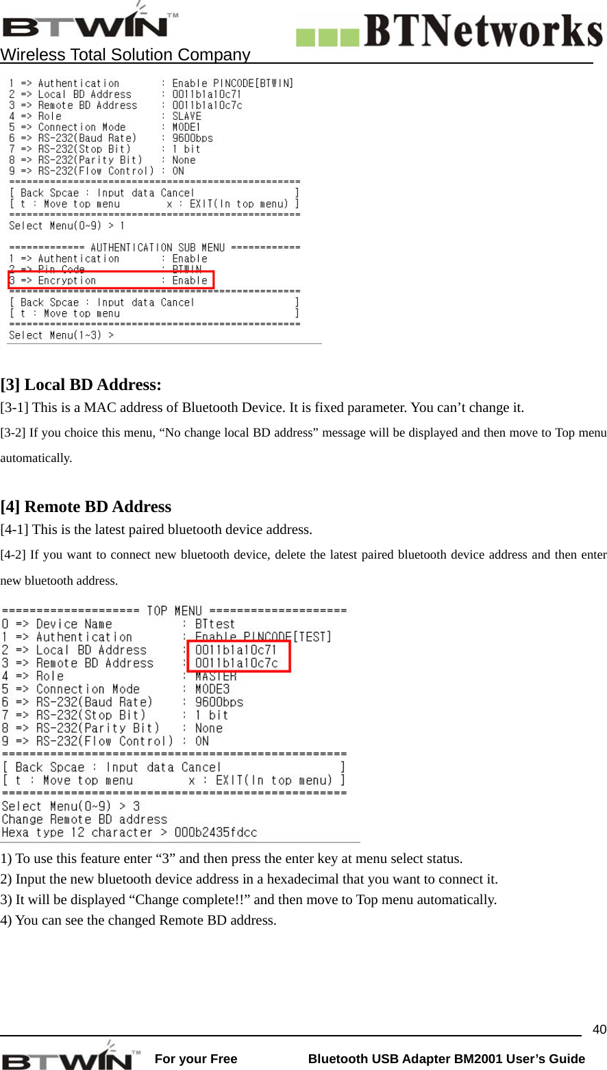    Wireless Total Solution Company                                                                                                                                                                 For your Free           Bluetooth USB Adapter BM2001 User&rsquo;s Guide 40  [3] Local BD Address:  [3-1] This is a MAC address of Bluetooth Device. It is fixed parameter. You can&rsquo;t change it. [3-2] If you choice this menu, &ldquo;No change local BD address&rdquo; message will be displayed and then move to Top menu automatically.   [4] Remote BD Address   [4-1] This is the latest paired bluetooth device address. [4-2] If you want to connect new bluetooth device, delete the latest paired bluetooth device address and then enter new bluetooth address.  1) To use this feature enter &ldquo;3&rdquo; and then press the enter key at menu select status. 2) Input the new bluetooth device address in a hexadecimal that you want to connect it. 3) It will be displayed &ldquo;Change complete!!&rdquo; and then move to Top menu automatically.   4) You can see the changed Remote BD address.  