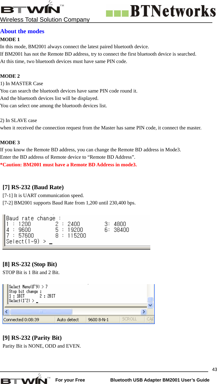    Wireless Total Solution Company                                                                                                                                                                 For your Free           Bluetooth USB Adapter BM2001 User&rsquo;s Guide 43About the modes MODE 1 In this mode, BM2001 always connect the latest paired bluetooth device. If BM2001 has not the Remote BD address, try to connect the first bluetooth device is searched.     At this time, two bluetooth devices must have same PIN code.  MODE 2 1) In MASTER Case You can search the bluetooth devices have same PIN code round it.   And the bluetooth devices list will be displayed.   You can select one among the bluetooth devices list.    2) In SLAVE case when it received the connection request from the Master has same PIN code, it connect the master.   MODE 3   If you know the Remote BD address, you can change the Remote BD address in Mode3. Enter the BD address of Remote device to &ldquo;Remote BD Address&rdquo;.   *Caution: BM2001 must have a Remote BD Address in mode3.   [7] RS-232 (Baud Rate)   [7-1] It is UART communication speed. [7-2] BM2001 supports Baud Rate from 1,200 until 230,400 bps.     [8] RS-232 (Stop Bit)   STOP Bit is 1 Bit and 2 Bit.        [9] RS-232 (Parity Bit)   Parity Bit is NONE, ODD and EVEN.    