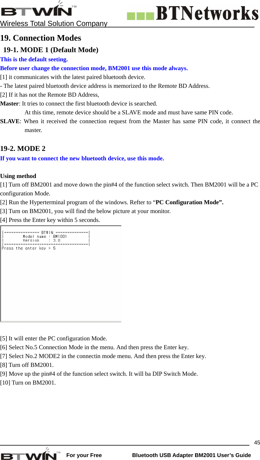    Wireless Total Solution Company                                                                                                                                                                 For your Free           Bluetooth USB Adapter BM2001 User&rsquo;s Guide 4519. Connection Modes  19-1. MODE 1 (Default Mode) This is the default seeting.   Before user change the connection mode, BM2001 use this mode always.   [1] it communicates with the latest paired bluetooth device. - The latest paired bluetooth device address is memorized to the Remote BD Address. [2] If it has not the Remote BD Address,   Master: It tries to connect the first bluetooth device is searched.                 At this time, remote device should be a SLAVE mode and must have same PIN code. SLAVE: When it received the connection request from the Master has same PIN code, it connect the master.  19-2. MODE 2 If you want to connect the new bluetooth device, use this mode.    Using method [1] Turn off BM2001 and move down the pin#4 of the function select switch. Then BM2001 will be a PC configuration Mode.   [2] Run the Hyperterminal program of the windows. Refter to &ldquo;PC Configuration Mode&rdquo;. [3] Turn on BM2001, you will find the below picture at your monitor.   [4] Press the Enter key within 5 seconds.      [5] It will enter the PC configuration Mode.   [6] Select No.5 Connection Mode in the menu. And then press the Enter key.   [7] Select No.2 MODE2 in the connectin mode menu. And then press the Enter key.   [8] Turn off BM2001.   [9] Move up the pin#4 of the function select switch. It will ba DIP Switch Mode. [10] Turn on BM2001.    
