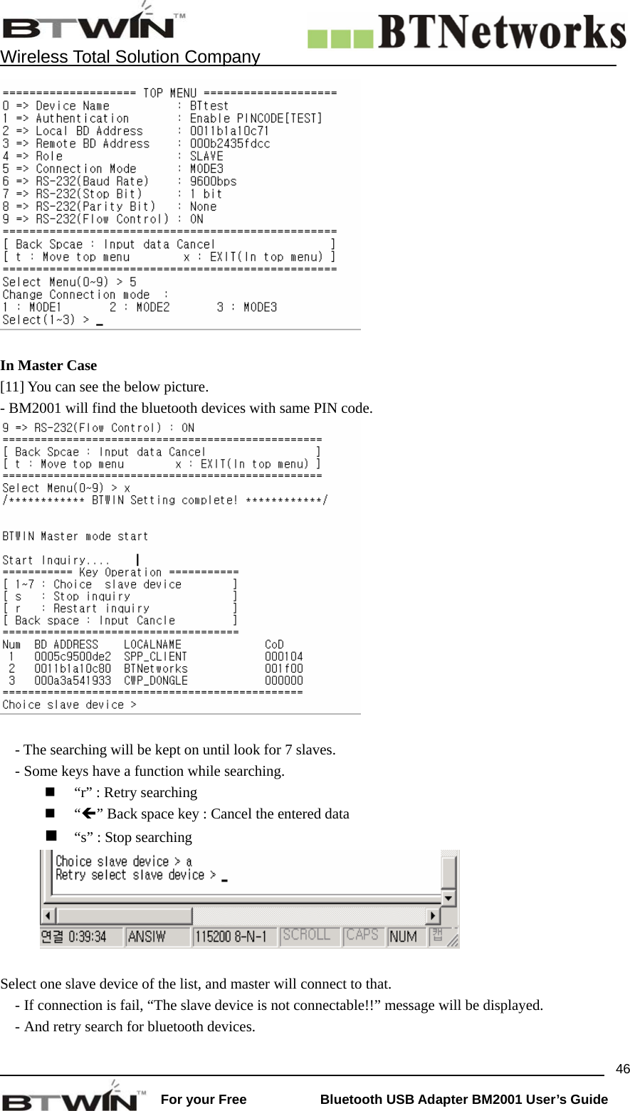    Wireless Total Solution Company                                                                                                                                                                 For your Free           Bluetooth USB Adapter BM2001 User&rsquo;s Guide 46  In Master Case   [11] You can see the below picture.   - BM2001 will find the bluetooth devices with same PIN code.     - The searching will be kept on until look for 7 slaves. - Some keys have a function while searching.  &ldquo;r&rdquo; : Retry searching  &ldquo;&Iacute;&rdquo; Back space key : Cancel the entered data  &ldquo;s&rdquo; : Stop searching     Select one slave device of the list, and master will connect to that.   - If connection is fail, &ldquo;The slave device is not connectable!!&rdquo; message will be displayed. - And retry search for bluetooth devices. 