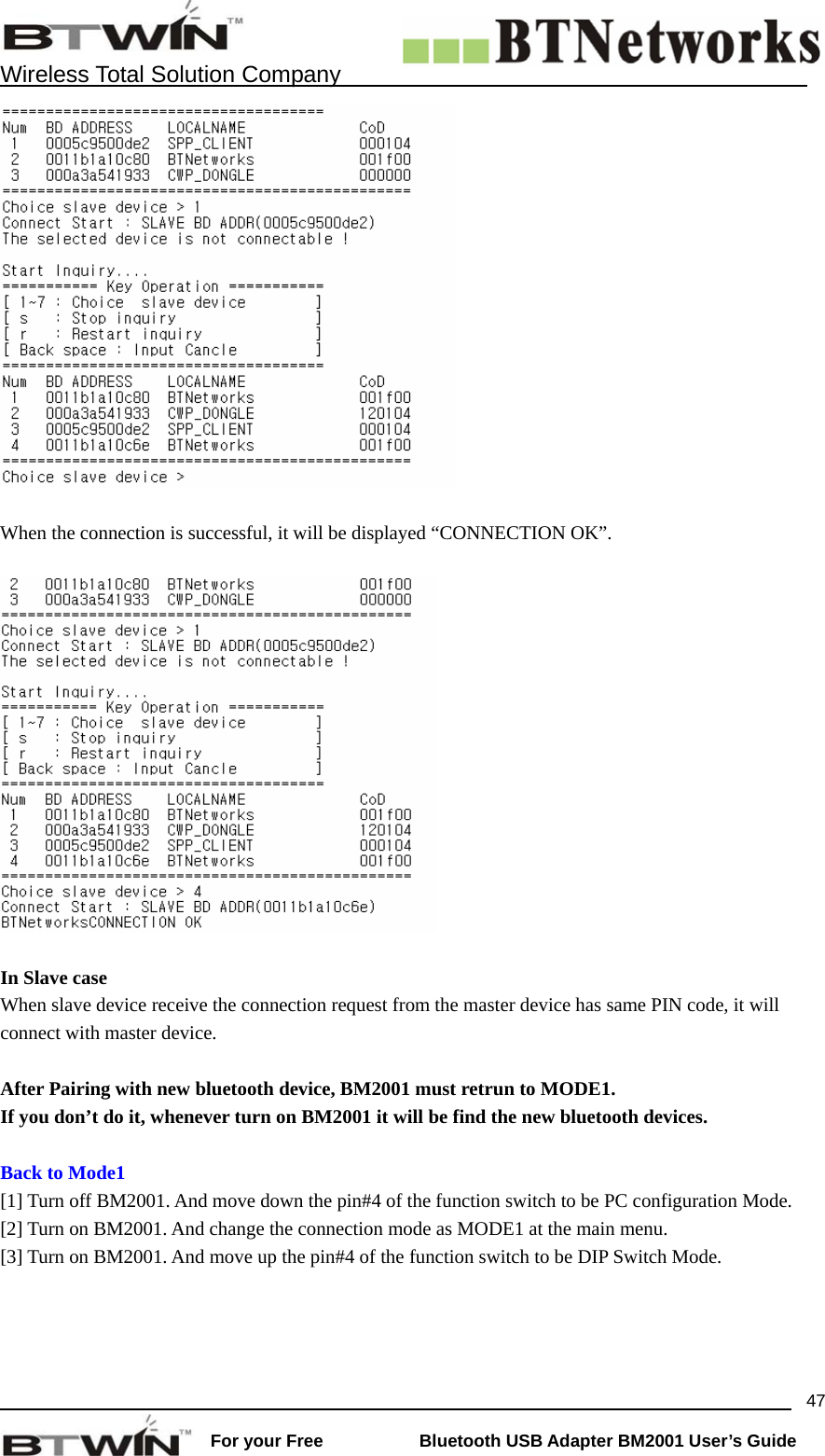    Wireless Total Solution Company                                                                                                                                                                 For your Free           Bluetooth USB Adapter BM2001 User&rsquo;s Guide 47  When the connection is successful, it will be displayed &ldquo;CONNECTION OK&rdquo;.    In Slave case When slave device receive the connection request from the master device has same PIN code, it will connect with master device.    After Pairing with new bluetooth device, BM2001 must retrun to MODE1.   If you don&rsquo;t do it, whenever turn on BM2001 it will be find the new bluetooth devices.  Back to Mode1 [1] Turn off BM2001. And move down the pin#4 of the function switch to be PC configuration Mode.   [2] Turn on BM2001. And change the connection mode as MODE1 at the main menu.     [3] Turn on BM2001. And move up the pin#4 of the function switch to be DIP Switch Mode.       