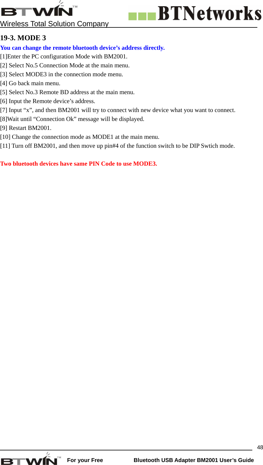    Wireless Total Solution Company                                                                                                                                                                 For your Free           Bluetooth USB Adapter BM2001 User&rsquo;s Guide 4819-3. MODE 3 You can change the remote bluetooth device&rsquo;s address directly.  [1]Enter the PC configuration Mode with BM2001. [2] Select No.5 Connection Mode at the main menu.   [3] Select MODE3 in the connection mode menu.   [4] Go back main menu.   [5] Select No.3 Remote BD address at the main menu. [6] Input the Remote device&rsquo;s address.   [7] Input &ldquo;x&rdquo;, and then BM2001 will try to connect with new device what you want to connect. [8]Wait until &ldquo;Connection Ok&rdquo; message will be displayed.   [9] Restart BM2001.   [10] Change the connection mode as MODE1 at the main menu.   [11] Turn off BM2001, and then move up pin#4 of the function switch to be DIP Swtich mode.    Two bluetooth devices have same PIN Code to use MODE3.   