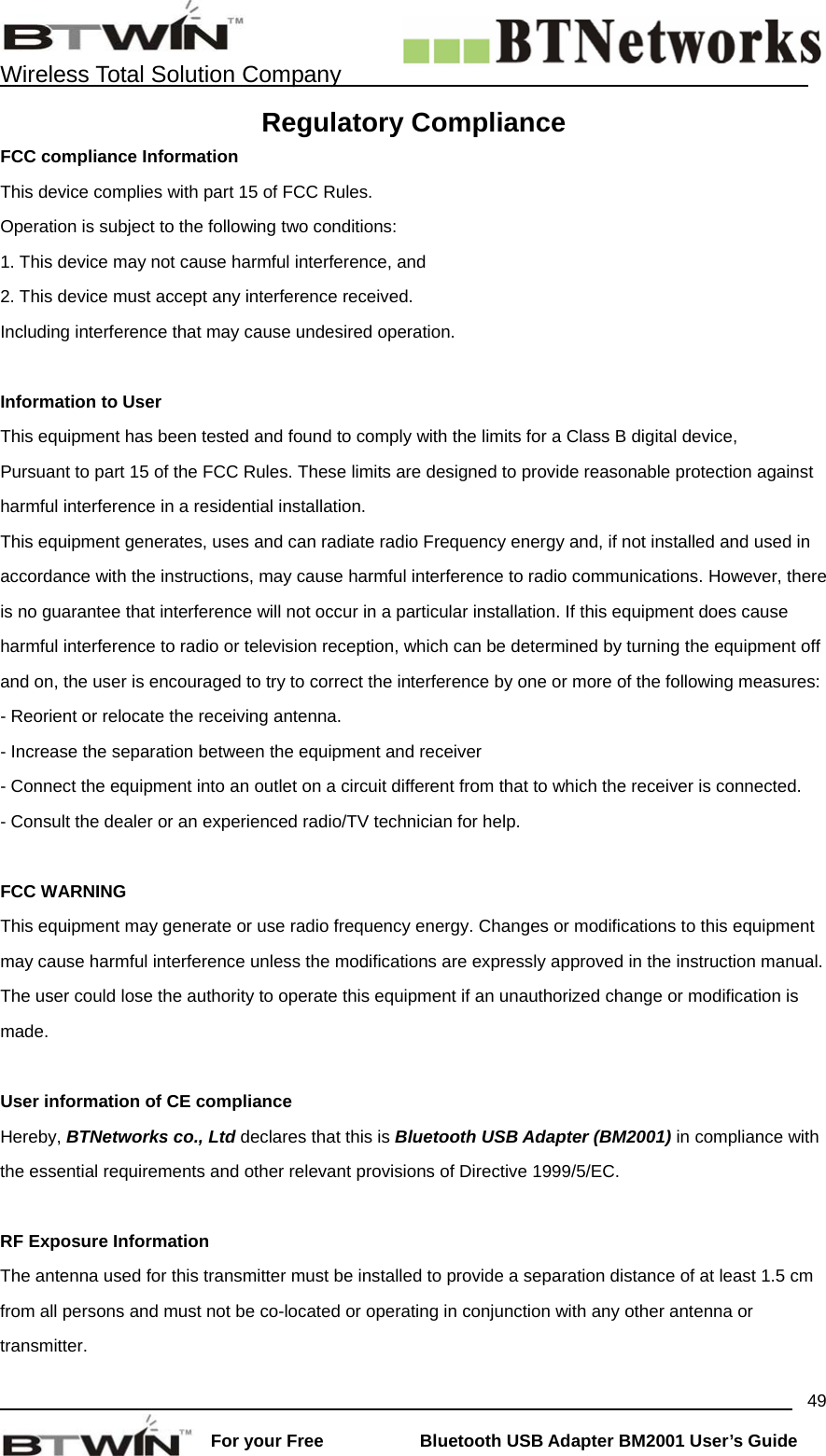    Wireless Total Solution Company                                                                                                                                                                 For your Free           Bluetooth USB Adapter BM2001 User&rsquo;s Guide 49Regulatory Compliance FCC compliance Information This device complies with part 15 of FCC Rules. Operation is subject to the following two conditions: 1. This device may not cause harmful interference, and 2. This device must accept any interference received. Including interference that may cause undesired operation.  Information to User This equipment has been tested and found to comply with the limits for a Class B digital device, Pursuant to part 15 of the FCC Rules. These limits are designed to provide reasonable protection against harmful interference in a residential installation. This equipment generates, uses and can radiate radio Frequency energy and, if not installed and used in accordance with the instructions, may cause harmful interference to radio communications. However, there is no guarantee that interference will not occur in a particular installation. If this equipment does cause harmful interference to radio or television reception, which can be determined by turning the equipment off and on, the user is encouraged to try to correct the interference by one or more of the following measures: - Reorient or relocate the receiving antenna. - Increase the separation between the equipment and receiver - Connect the equipment into an outlet on a circuit different from that to which the receiver is connected. - Consult the dealer or an experienced radio/TV technician for help.  FCC WARNING This equipment may generate or use radio frequency energy. Changes or modifications to this equipment may cause harmful interference unless the modifications are expressly approved in the instruction manual. The user could lose the authority to operate this equipment if an unauthorized change or modification is made.  User information of CE compliance Hereby, BTNetworks co., Ltd declares that this is Bluetooth USB Adapter (BM2001) in compliance with the essential requirements and other relevant provisions of Directive 1999/5/EC.  RF Exposure Information The antenna used for this transmitter must be installed to provide a separation distance of at least 1.5 cm from all persons and must not be co-located or operating in conjunction with any other antenna or transmitter. 