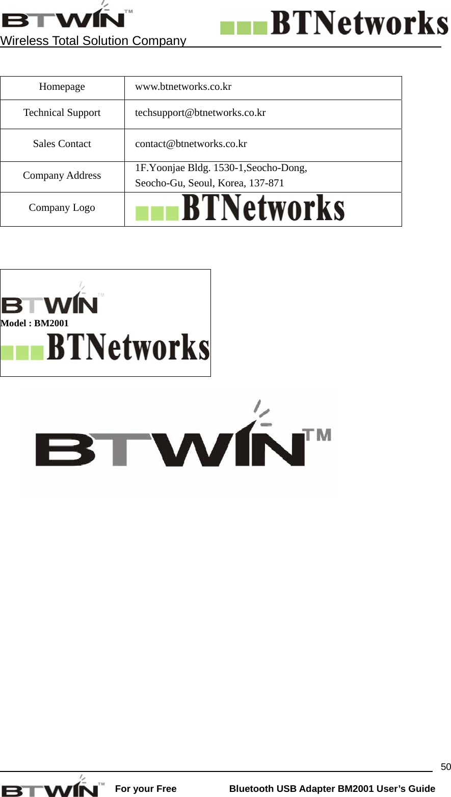    Wireless Total Solution Company                                                                                                                                                                 For your Free           Bluetooth USB Adapter BM2001 User&rsquo;s Guide 50 Homepage www.btnetworks.co.kr Technical Support  techsupport@btnetworks.co.kr Sales Contact  contact@btnetworks.co.kr Company Address  1F.Yoonjae Bldg. 1530-1,Seocho-Dong,   Seocho-Gu, Seoul, Korea, 137-871 Company Logo       Model : BM2001   
