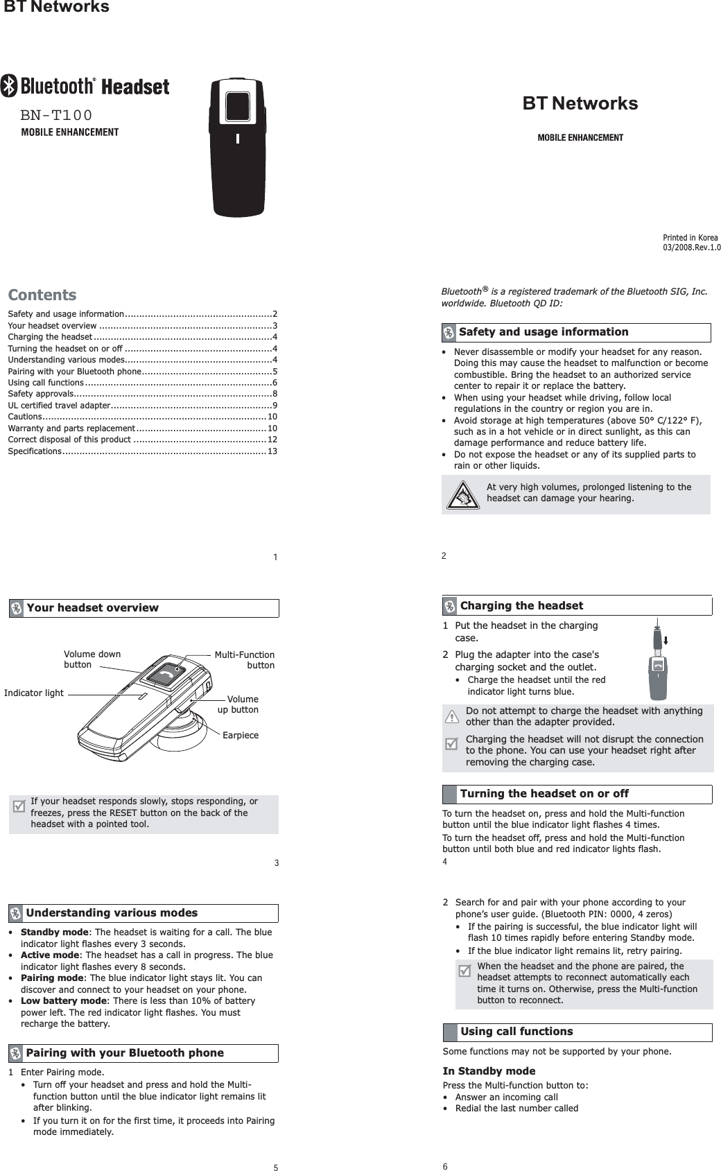 1ContentsSafety and usage information....................................................2Your headset overview .............................................................3Charging the headset ...............................................................4Turning the headset on or off ....................................................4Understanding various modes....................................................4Pairing with your Bluetooth phone..............................................5Using call functions..................................................................6Safety approvals......................................................................8UL certified travel adapter.........................................................9Cautions............................................................................... 10Warranty and parts replacement..............................................10Correct disposal of this product ...............................................12Specifications........................................................................132Bluetooth&reg; is a registered trademark of the Bluetooth SIG, Inc. worldwide. Bluetooth QD ID: &bull; Never disassemble or modify your headset for any reason. Doing this may cause the headset to malfunction or become combustible. Bring the headset to an authorized service center to repair it or replace the battery.&bull; When using your headset while driving, follow local regulations in the country or region you are in.&bull; Avoid storage at high temperatures (above 50&deg; C/122&deg; F), such as in a hot vehicle or in direct sunlight, as this can damage performance and reduce battery life.&bull; Do not expose the headset or any of its supplied parts to rain or other liquids.Safety and usage informationAt very high volumes, prolonged listening to the headset can damage your hearing.3Your headset overviewIf your headset responds slowly, stops responding, or freezes, press the RESET button on the back of the headset with a pointed tool.Multi-FunctionbuttonVolumeup buttonEarpieceVolume down buttonIndicator light5&bull;Standby mode: The headset is waiting for a call. The blue indicator light flashes every 3 seconds.&bull;Active mode: The headset has a call in progress. The blue indicator light flashes every 8 seconds.&bull;Pairing mode: The blue indicator light stays lit. You can discover and connect to your headset on your phone.&bull;Low battery mode: There is less than 10% of battery power left. The red indicator light flashes. You must recharge the battery.1 Enter Pairing mode.&bull; Turn off your headset and press and hold the Multi-function button until the blue indicator light remains lit after blinking.&bull; If you turn it on for the first time, it proceeds into Pairing mode immediately.Understanding various modesPairing with your Bluetooth phone62 Search for and pair with your phone according to your phone&rsquo;s user guide. (Bluetooth PIN: 0000, 4 zeros)&bull; If the pairing is successful, the blue indicator light will flash 10 times rapidly before entering Standby mode.&bull; If the blue indicator light remains lit, retry pairing.Some functions may not be supported by your phone.In Standby modePress the Multi-function button to:&bull; Answer an incoming call&bull; Redial the last number calledWhen the headset and the phone are paired, the headset attempts to reconnect automatically each time it turns on. Otherwise, press the Multi-function button to reconnect.Using call functions41 Put the headset in the charging case.2 Plug the adapter into the case's charging socket and the outlet. &bull; Charge the headset until the red indicator light turns blue.To turn the headset on, press and hold the Multi-function button until the blue indicator light flashes 4 times.To turn the headset off, press and hold the Multi-function button until both blue and red indicator lights flash.Charging the headsetDo not attempt to charge the headset with anything other than the adapter provided.Charging the headset will not disrupt the connection to the phone. You can use your headset right after removing the charging case.Turning the headset on or offBN-T100Printed in Korea03/2008.Rev.1.0