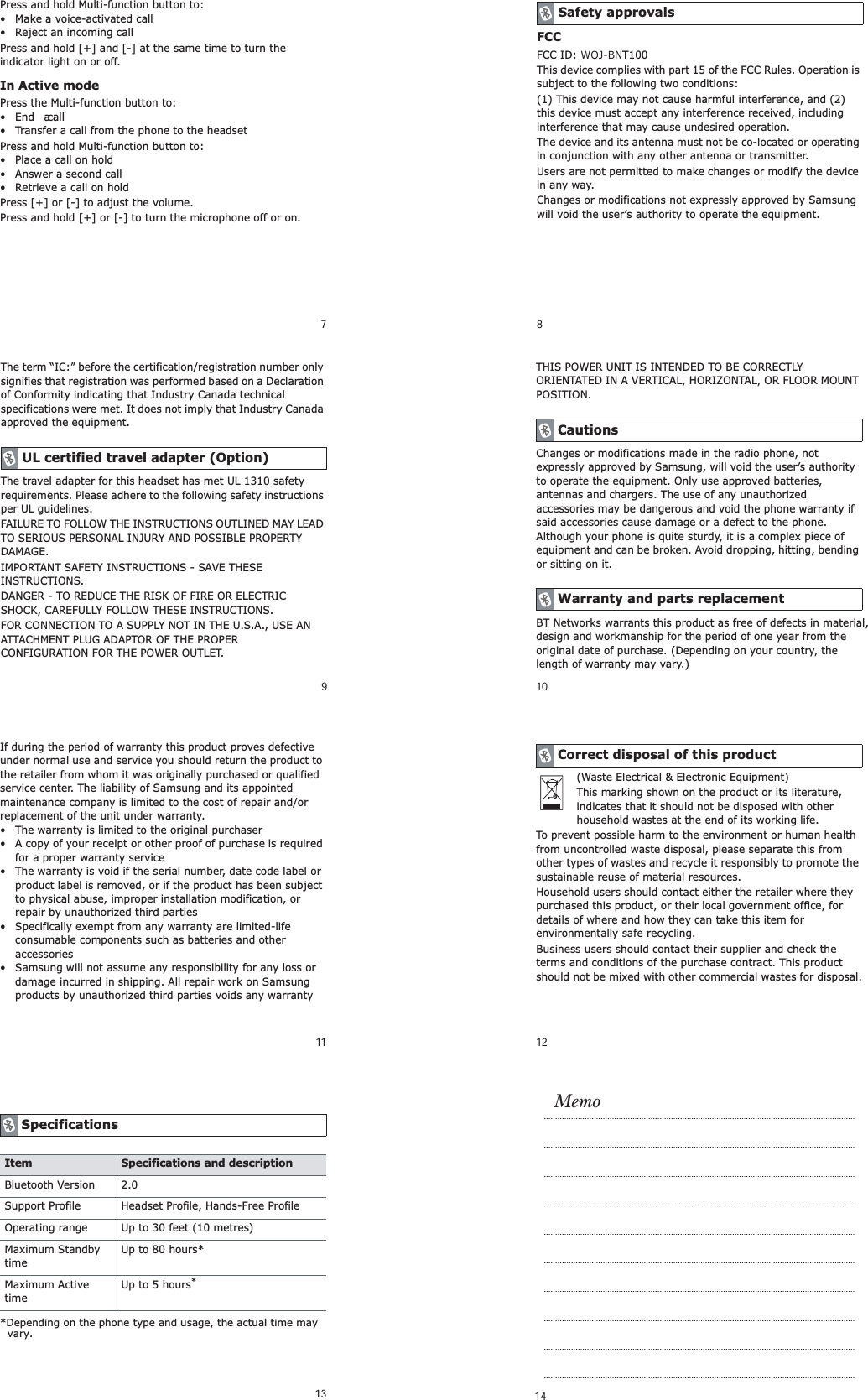 7Press and hold Multi-function button to:&bull; Make a voice-activated call&bull; Reject an incoming callPress and hold [+] and [-] at the same time to turn the indicator light on or off.In Active modePress the Multi-function button to:&bull;End a call&bull; Transfer a call from the phone to the headsetPress and hold Multi-function button to:&bull; Place a call on hold&bull; Answer a second call&bull; Retrieve a call on holdPress [+] or [-] to adjust the volume.Press and hold [+] or [-] to turn the microphone off or on.8FCCFCC ID: WOJ-BNT100This device complies with part 15 of the FCC Rules. Operation is subject to the following two conditions:(1) This device may not cause harmful interference, and (2) this device must accept any interference received, including interference that may cause undesired operation.The device and its antenna must not be co-located or operating in conjunction with any other antenna or transmitter.Users are not permitted to make changes or modify the device in any way. Changes or modifications not expressly approved by Samsung will void the user&rsquo;s authority to operate the equipment.Safety approvals9The term &ldquo;IC:&rdquo; before the certification/registration number only signifies that registration was performed based on a Declaration of Conformity indicating that Industry Canada technical specifications were met. It does not imply that Industry Canada approved the equipment. The travel adapter for this headset has met UL 1310 safety requirements. Please adhere to the following safety instructions per UL guidelines.FAILURE TO FOLLOW THE INSTRUCTIONS OUTLINED MAY LEAD TO SERIOUS PERSONAL INJURY AND POSSIBLE PROPERTY DAMAGE.IMPORTANT SAFETY INSTRUCTIONS - SAVE THESE INSTRUCTIONS.DANGER - TO REDUCE THE RISK OF FIRE OR ELECTRIC SHOCK, CAREFULLY FOLLOW THESE INSTRUCTIONS.FOR CONNECTION TO A SUPPLY NOT IN THE U.S.A., USE AN ATTACHMENT PLUG ADAPTOR OF THE PROPER CONFIGURATION FOR THE POWER OUTLET.UL certified travel adapter (Option) 10THIS POWER UNIT IS INTENDED TO BE CORRECTLY ORIENTATED IN A VERTICAL, HORIZONTAL, OR FLOOR MOUNT POSITION.Changes or modifications made in the radio phone, not expressly approved by Samsung, will void the user&rsquo;s authority to operate the equipment. Only use approved batteries, antennas and chargers. The use of any unauthorized accessories may be dangerous and void the phone warranty if said accessories cause damage or a defect to the phone. Although your phone is quite sturdy, it is a complex piece of equipment and can be broken. Avoid dropping, hitting, bending or sitting on it.BT Networks warrants this product as free of defects in material, design and workmanship for the period of one year from the original date of purchase. (Depending on your country, the length of warranty may vary.)CautionsWarranty and parts replacement11If during the period of warranty this product proves defective under normal use and service you should return the product to the retailer from whom it was originally purchased or qualified service center. The liability of Samsung and its appointed maintenance company is limited to the cost of repair and/or replacement of the unit under warranty.&bull; The warranty is limited to the original purchaser&bull; A copy of your receipt or other proof of purchase is required for a proper warranty service&bull; The warranty is void if the serial number, date code label or product label is removed, or if the product has been subject to physical abuse, improper installation modification, or repair by unauthorized third parties&bull; Specifically exempt from any warranty are limited-life consumable components such as batteries and other accessories&bull; Samsung will not assume any responsibility for any loss or damage incurred in shipping. All repair work on Samsung products by unauthorized third parties voids any warranty12(Waste Electrical &amp; Electronic Equipment)This marking shown on the product or its literature, indicates that it should not be disposed with other household wastes at the end of its working life.To prevent possible harm to the environment or human health from uncontrolled waste disposal, please separate this from other types of wastes and recycle it responsibly to promote the sustainable reuse of material resources.Household users should contact either the retailer where they purchased this product, or their local government office, for details of where and how they can take this item for environmentally safe recycling.Business users should contact their supplier and check the terms and conditions of the purchase contract. This product should not be mixed with other commercial wastes for disposal.Correct disposal of this product13 14SpecificationsItem Specifications and descriptionBluetooth Version 2.0Support Profile Headset Profile, Hands-Free ProfileOperating range Up to 30 feet (10 metres)Maximum Standby timeUp to 80 hours*Maximum Active timeUp to 5 hours**Depending on the phone type and usage, the actual time may vary.Memo