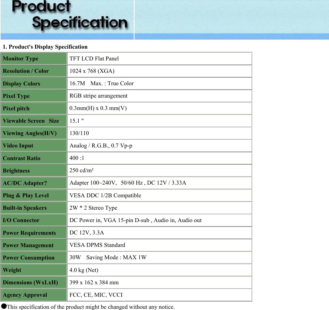   1. Product&apos;s Display Specification Monitor Type TFT LCD Flat Panel Resolution / Color 1024 x 768 (XGA)  Display Colors 16.7M    Max. : True Color Pixel Type RGB stripe arrangement Pixel pitch 0.3mm(H) x 0.3 mm(V) Viewable Screen   Size 15.1 &quot;  Viewing Angles(H/V) 130/110 Video Input Analog / R.G.B., 0.7 Vp-p Contrast Ratio 400 :1  Brightness 250 cd/m² AC/DC Adapter? Adapter 100~240V,   50/60 Hz , DC 12V / 3.33A Plug &amp; Play Level VESA DDC 1/2B Compatible Built-in Speakers 2W * 2 Stereo Type I/O Connector DC Power in, VGA 15-pin D-sub , Audio in, Audio out Power Requirements DC 12V, 3.3A Power Management VESA DPMS Standard Power Consumption 30W    Saving Mode : MAX 1W Weight 4.0 kg (Net) Dimensions (WxLxH) 399 x 162 x 384 mm Agency Approval FCC, CE, MIC, VCCI This specification of the product might be changed without any notice.   