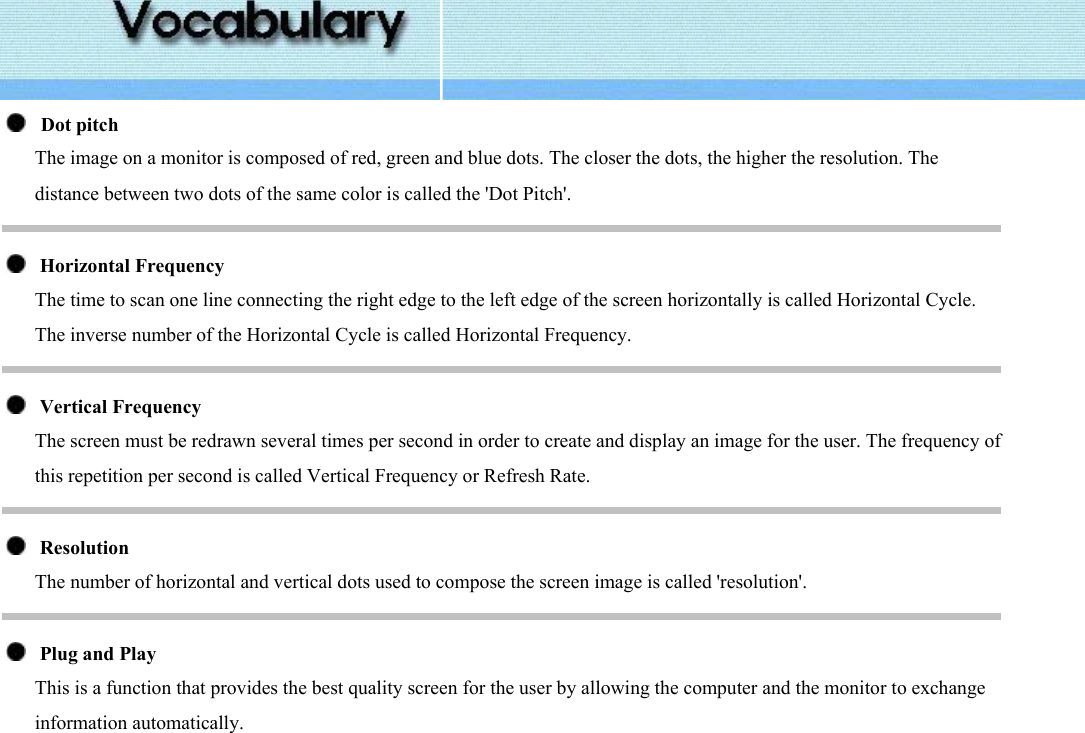      Dot pitch The image on a monitor is composed of red, green and blue dots. The closer the dots, the higher the resolution. The distance between two dots of the same color is called the &apos;Dot Pitch&apos;.     Horizontal Frequency The time to scan one line connecting the right edge to the left edge of the screen horizontally is called Horizontal Cycle. The inverse number of the Horizontal Cycle is called Horizontal Frequency.     Vertical Frequency The screen must be redrawn several times per second in order to create and display an image for the user. The frequency of this repetition per second is called Vertical Frequency or Refresh Rate.      Resolution  The number of horizontal and vertical dots used to compose the screen image is called &apos;resolution&apos;.      Plug and Play This is a function that provides the best quality screen for the user by allowing the computer and the monitor to exchange information automatically.   