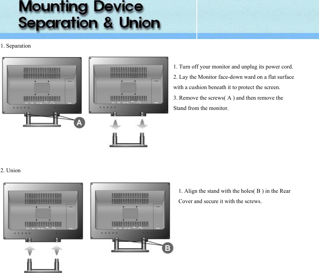  1. Separation   1. Turn off your monitor and unplug its power cord.2. Lay the Monitor face-down ward on a flat surface with a cushion beneath it to protect the screen. 3. Remove the screws( A ) and then remove the Stand from the monitor.   2. Union   1. Align the stand with the holes( B ) in the Rear Cover and secure it with the screws.    