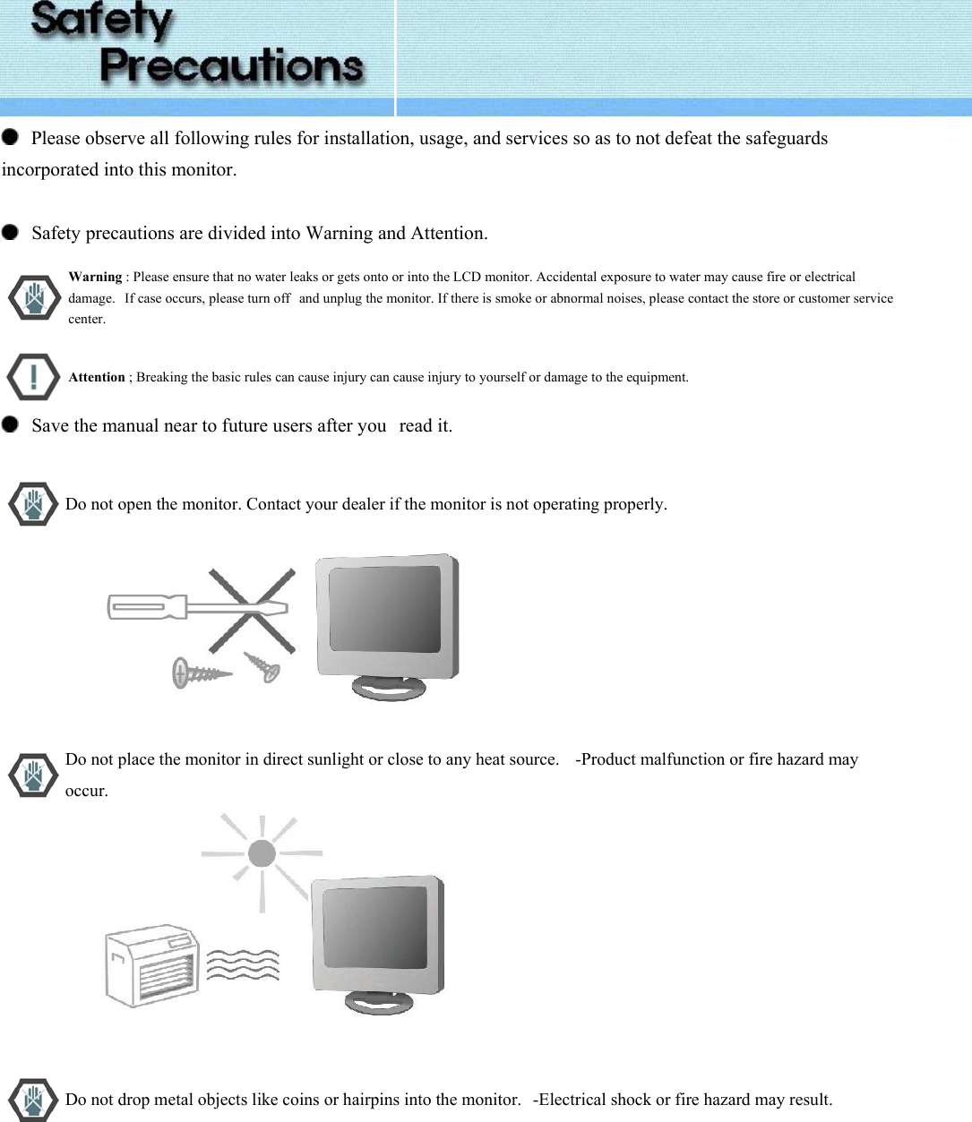    Please observe all following rules for installation, usage, and services so as to not defeat the safeguards incorporated into this monitor.      Safety precautions are divided into Warning and Attention.       Warning : Please ensure that no water leaks or gets onto or into the LCD monitor. Accidental exposure to water may cause fire or electrical damage.   If case occurs, please turn off   and unplug the monitor. If there is smoke or abnormal noises, please contact the store or customer service center.  Attention ; Breaking the basic rules can cause injury can cause injury to yourself or damage to the equipment.    Save the manual near to future users after you   read it.    Do not open the monitor. Contact your dealer if the monitor is not operating properly.                           Do not place the monitor in direct sunlight or close to any heat source.    -Product malfunction or fire hazard may occur.                           Do not drop metal objects like coins or hairpins into the monitor.   -Electrical shock or fire hazard may result. 