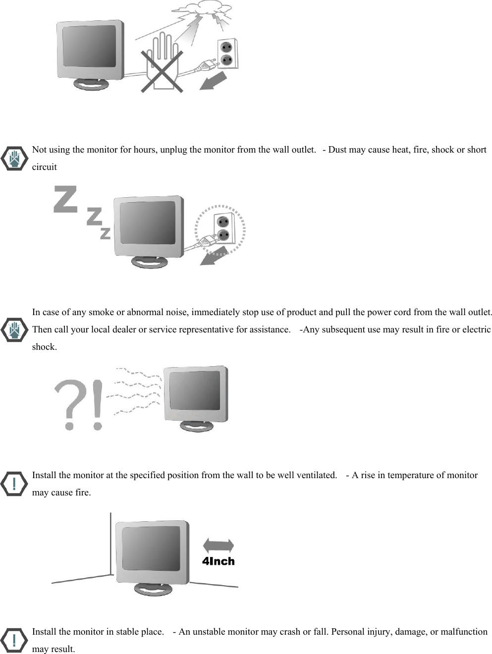                           Not using the monitor for hours, unplug the monitor from the wall outlet.   - Dust may cause heat, fire, shock or short circuit                           In case of any smoke or abnormal noise, immediately stop use of product and pull the power cord from the wall outlet. Then call your local dealer or service representative for assistance.    -Any subsequent use may result in fire or electric shock.                           Install the monitor at the specified position from the wall to be well ventilated.    - A rise in temperature of monitor may cause fire.                           Install the monitor in stable place.    - An unstable monitor may crash or fall. Personal injury, damage, or malfunction may result. 