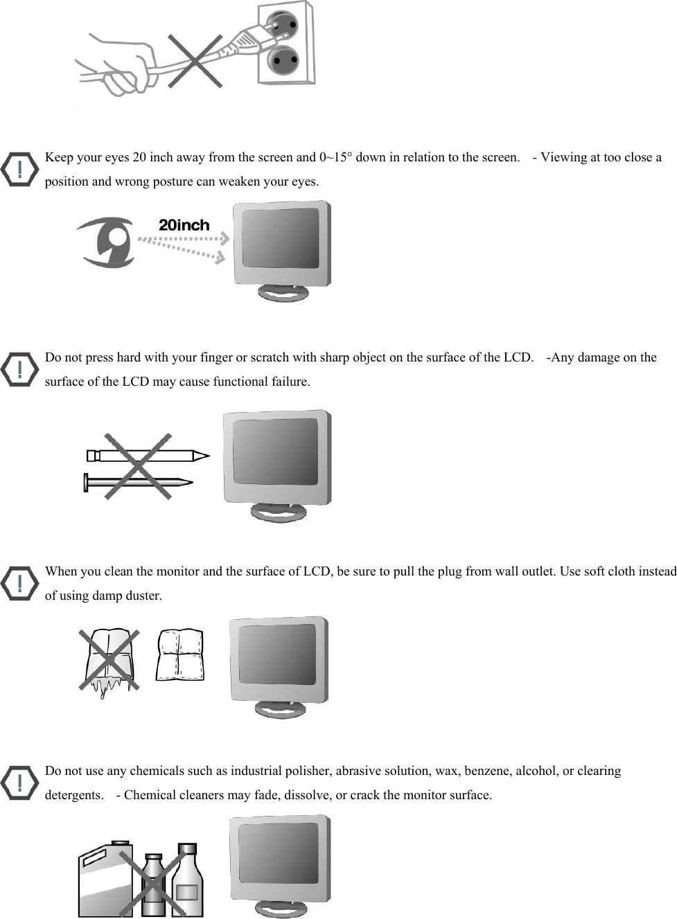                           Keep your eyes 20 inch away from the screen and 0~15° down in relation to the screen.    - Viewing at too close a position and wrong posture can weaken your eyes.                           Do not press hard with your finger or scratch with sharp object on the surface of the LCD.    -Any damage on the surface of the LCD may cause functional failure.                           When you clean the monitor and the surface of LCD, be sure to pull the plug from wall outlet. Use soft cloth instead of using damp duster.                           Do not use any chemicals such as industrial polisher, abrasive solution, wax, benzene, alcohol, or clearing detergents.    - Chemical cleaners may fade, dissolve, or crack the monitor surface.                            
