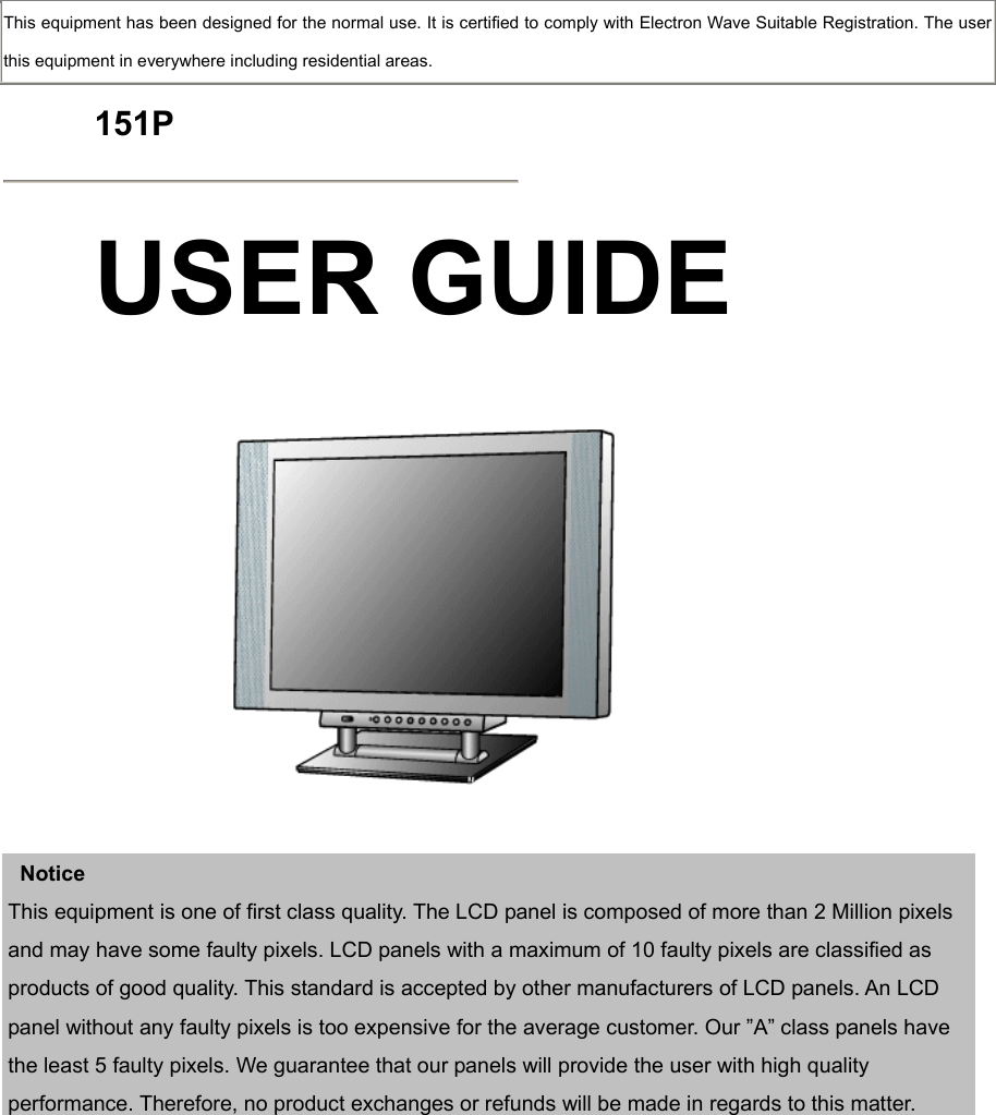  This equipment has been designed for the normal use. It is certified to comply with Electron Wave Suitable Registration. The user this equipment in everywhere including residential areas.  151P  USER GUIDE      Notice This equipment is one of first class quality. The LCD panel is composed of more than 2 Million pixels and may have some faulty pixels. LCD panels with a maximum of 10 faulty pixels are classified as products of good quality. This standard is accepted by other manufacturers of LCD panels. An LCD panel without any faulty pixels is too expensive for the average customer. Our ”A” class panels have the least 5 faulty pixels. We guarantee that our panels will provide the user with high quality performance. Therefore, no product exchanges or refunds will be made in regards to this matter.              