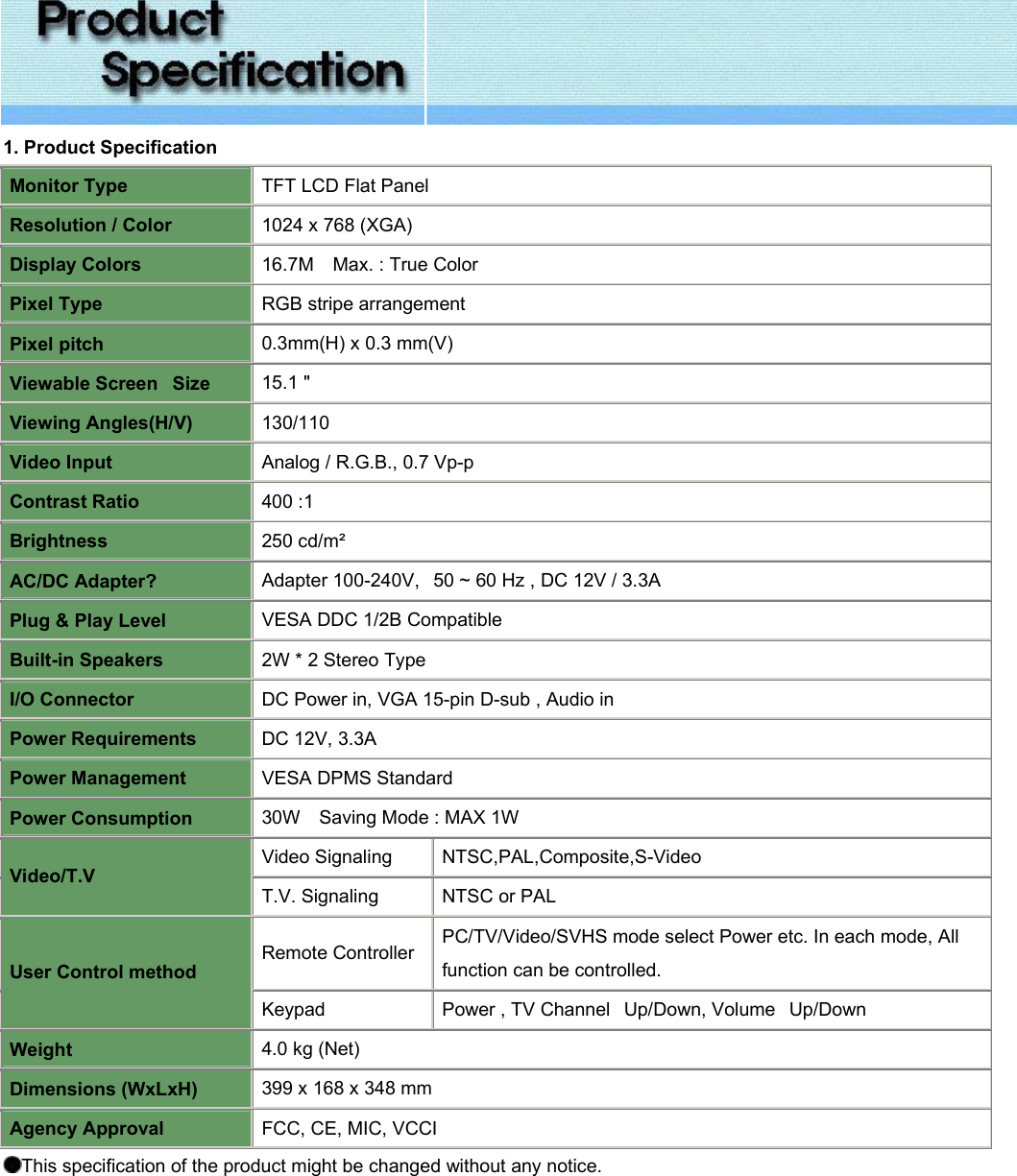  1. Product Specification Monitor Type TFT LCD Flat Panel Resolution / Color 1024 x 768 (XGA)  Display Colors 16.7M    Max. : True Color Pixel Type RGB stripe arrangement Pixel pitch 0.3mm(H) x 0.3 mm(V) Viewable Screen   Size 15.1 &quot;  Viewing Angles(H/V) 130/110 Video Input Analog / R.G.B., 0.7 Vp-p Contrast Ratio 400 :1  Brightness 250 cd/m² AC/DC Adapter? Adapter 100-240V,   50 ~ 60 Hz , DC 12V / 3.3A Plug &amp; Play Level VESA DDC 1/2B Compatible Built-in Speakers 2W * 2 Stereo Type I/O Connector DC Power in, VGA 15-pin D-sub , Audio in Power Requirements DC 12V, 3.3A Power Management VESA DPMS Standard Power Consumption 30W    Saving Mode : MAX 1W Video Signaling NTSC,PAL,Composite,S-Video  Video/T.V T.V. Signaling  NTSC or PAL  Remote Controller PC/TV/Video/SVHS mode select Power etc. In each mode, All function can be controlled. User Control method Keypad Power , TV Channel   Up/Down, Volume   Up/Down Weight 4.0 kg (Net) Dimensions (WxLxH) 399 x 168 x 348 mm Agency Approval FCC, CE, MIC, VCCI This specification of the product might be changed without any notice.   