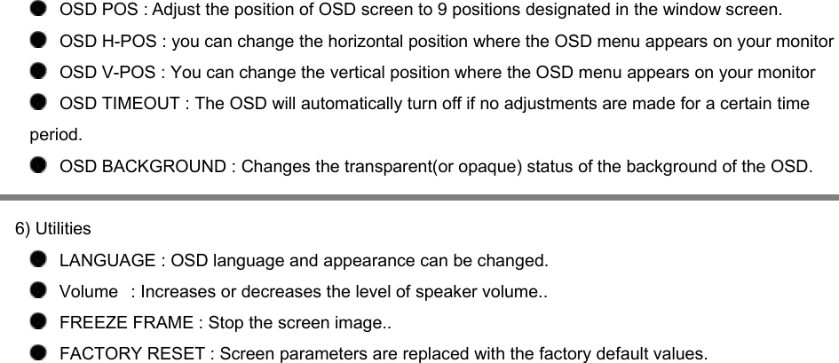    OSD POS : Adjust the position of OSD screen to 9 positions designated in the window screen.    OSD H-POS : you can change the horizontal position where the OSD menu appears on your monitor    OSD V-POS : You can change the vertical position where the OSD menu appears on your monitor    OSD TIMEOUT : The OSD will automatically turn off if no adjustments are made for a certain time period.      OSD BACKGROUND : Changes the transparent(or opaque) status of the background of the OSD.        6) Utilities    LANGUAGE : OSD language and appearance can be changed.      Volume   : Increases or decreases the level of speaker volume..    FREEZE FRAME : Stop the screen image..    FACTORY RESET : Screen parameters are replaced with the factory default values. 